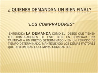 “ LOS COMPRADORES”   ENTENDIDA  LA DEMANDA  COMO EL  DESEO QUE TIENEN LOS COMPRADORES DE ESTE BIEN EN COMPRAR UNA CANTIDAD A UN PRECIO DETERMINADO Y EN UN PERIODO DE TIEMPO DETERMINADO, MANTENIENDO LOS DEMAS FACTORES QUE DETERMINAN LA COMPRA, CONSTANTES. 