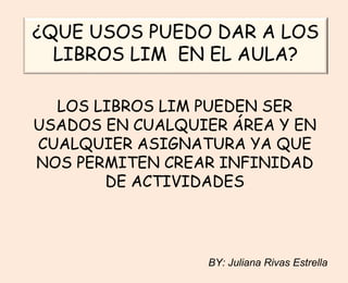 ¿QUE USOS PUEDO DAR A LOS
LIBROS LIM EN EL AULA?
LOS LIBROS LIM PUEDEN SER
USADOS EN CUALQUIER ÁREA Y EN
CUALQUIER ASIGNATURA YA QUE
NOS PERMITEN CREAR INFINIDAD
DE ACTIVIDADES
BY: Juliana Rivas Estrella
 