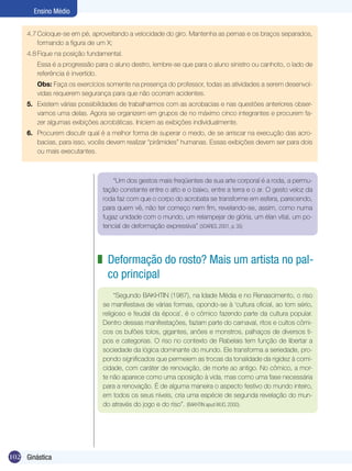 Ensino Médio
4.7	Coloque-se em pé, aproveitando a velocidade do giro. Mantenha as pernas e os braços separados,
formando a figura de um X;
4.8	Fique na posição fundamental.
	

Essa é a progressão para o aluno destro, lembre-se que para o aluno sinistro ou canhoto, o lado de
referência é invertido.

	

Obs: Faça os exercícios somente na presença do professor, todas as atividades a serem desenvolvidas requerem segurança para que não ocorram acidentes.

5.	 Existem várias possibilidades de trabalharmos com as acrobacias e nas questões anteriores observamos uma delas. Agora se organizem em grupos de no máximo cinco integrantes e procurem fazer algumas exibições acrobáticas. Iniciem as exibições individualmente.
6.	 Procurem discutir qual é a melhor forma de superar o medo, de se arriscar na execução das acrobacias, para isso, vocês devem realizar “pirâmides” humanas. Essas exibições devem ser para dois
ou mais executantes.

“Um dos gestos mais freqüentes de sua arte corporal é a roda, a permutação constante entre o alto e o baixo, entre a terra e o ar. O gesto veloz da
roda faz com que o corpo do acrobata se transforme em esfera, parecendo,
para quem vê, não ter começo nem fim, revelando-se, assim, como numa
fugaz unidade com o mundo, um relampejar de glória, um élan vital, um potencial de deformação expressiva” (SOARES, 2001, p. 35)

z Deformação do rosto? Mais um artista no palco principal
“Segundo BAKHTIN (1987), na Idade Média e no Renascimento, o riso
se manifestava de várias formas, opondo-se à ‘cultura oficial, ao tom sério,
religioso e feudal da época’, é o cômico fazendo parte da cultura popular.
Dentro dessas manifestações, faziam parte do carnaval, ritos e cultos cômicos os bufões tolos, gigantes, anões e monstros, palhaços de diversos tipos e categorias. O riso no contexto de Rabelais tem função de libertar a
sociedade da lógica dominante do mundo. Ele transforma a seriedade, propondo significados que permeiem as trocas da tonalidade da rigidez à comicidade, com caráter de renovação, de morte ao antigo. No cômico, a morte não aparece como uma oposição à vida, mas como uma fase necessária
para a renovação. É de alguma maneira o aspecto festivo do mundo inteiro,
em todos os seus níveis, cria uma espécie de segunda revelação do mundo através do jogo e do riso”. (BAKHTIN apud WUO, 2000).

102 Ginástica

 
