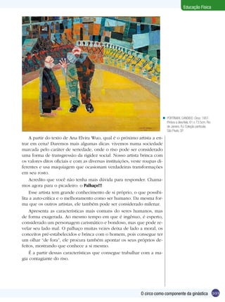 Educação Física

n PORTINARI, CANDIDO. Circo, 1957.
Pintura a óleo/tela, 61 x 73.5cm; Rio
de Janeiro, RJ. Coleção particular,
São Paulo, SP.

A partir do texto de Ana Elvira Wuo, qual é o próximo artista a entrar em cena? Daremos mais algumas dicas: vivemos numa sociedade
marcada pelo caráter de seriedade, onde o riso pode ser considerado
uma forma de transgressão da rigidez social. Nosso artista brinca com
os valores ditos oficiais e com as diversas instituições, veste roupas diferentes e usa maquiagem que ocasionam verdadeiras transformações
em seu rosto.
Acredito que você não tenha mais dúvida para responder. Chamamos agora para o picadeiro: o Palhaço!!!
Esse artista tem grande conhecimento de si próprio, o que possibilita a auto-crítica e o melhoramento como ser humano. Da mesma forma que os outros artistas, ele também pode ser considerado milenar.
Apresenta as características mais comuns do seres humanos, mas
de forma exagerada. Ao mesmo tempo em que é ingênuo, é esperto,
considerado um personagem carismático e bondoso, mas que pode revelar seu lado mal. O palhaço muitas vezes deixa de lado a moral, os
conceitos pré-estabelecidos e brinca com o homem, pois consegue ter
um olhar “de fora”, ele procura também apontar os seus próprios defeitos, mostrando que conhece a si mesmo.
É a partir dessas características que consegue trabalhar com a magia contagiante do riso.

O circo como componente da ginástica 103

 