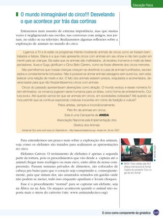 Educação Física

z O mundo inimaginável do circo!!! Desvelando
o que acontece por trás das cortinas
Entraremos num assunto de extrema importância, mas que muitas
vezes é negligenciado nas escolas, nas conversas com amigos, nos jornais, no rádio ou na televisão. Realizaremos algumas reflexões sobre a
exploração de animais no mundo do circo.
Ligamos a TV e lá estão os programas infantis mostrando animais de circos como se fossem bem
tratados e felizes. Eliana é a que mais apresenta circos com animais em seu show e não tem pudor em
mentir para as crianças. Ela sabe que os animais são maltratados. Já recebeu inúmeros e-mails de telespectadores. Xuxa e Gugu glorificam o Circo Beto Carrero, como se fosse diferente dos circos menores.
Não permitiremos que nossas crianças cresçam se divertindo à custa de animais humilhados, escravizados e constantemente torturados. Não é possível se domar animais selvagens sem surrá-los, sem estabelecer uma relação de medo e dor. O fato dos animais estarem presos, enjaulados e acorrentados, deveria bastar para que não freqüentássemos circos com animais.
Circos do passado apresentavam aberrações como atração. O mundo evoluiu e esses números foram eliminados; os romanos jogavam seres humanos para os leões, como forma de entretenimento. Cultura evolui. Até quando vamos ter que ver animais em circos, em sociedades civilizadas? Até quando vamos permitir que se continue explorando criaturas inocentes em nome de tradição e cultura?
Pelos artistas, sempre e incondicionalmente.
Pelo fim de animais em circos.
Esta é uma Campanha da ANIDA
Associação Nacional pela Implementação dos
Direitos dos Animais

Para entendermos um pouco mais sobre a exploração dos animais,
veja como os elefantes são tratados para realizarem as apresentações
no circo.
Elefantes Cativos: O treinamento de elefantes é apenas a segunda
parte da tortura, pois os procedimentos que vão desde a captura até o
animal chegar num zoológico ou num circo, estão além da nossa compreensão. Passam semanas privados de alimentos, são colocados de
cabeça pra baixo para que o coração seja comprimido e, conseqüentemente, para que sintam dor, são amarrados sentados em gaiolas onde
não podem se mexer, tudo isso enquanto apanham e levam choques.
Esse é o procedimento “normal” para se capturar um elefante, seja
na África ou na Ásia. Os ataques acontecem quando o animal não suporta mais o stress do cativeiro (site: www.animaisdecirco.org).

n www.aila.org.br

Animais de Circo como você nunca viu. Disponível em: <http://www.animaisdecirco.org> Acesso em: 26 nov. 2007.

n MADÚ. Fotos cedidas pela AILA
(Aliança Internacional do Animal.
Criadora da campanha “Circo Legal não tem Animal”.

O circo como componente da ginástica 105

 