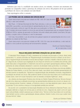 Ensino Médio
Sabemos que essa é a realidade em muitos circos, no entanto, vivemos um momento importante na campanha contra a presença de animais em circos. Há projetos de lei que pedem
a proibição de circos com animais em todo Brasil.
Veja reportagens sobre o assunto:
LEI PROÍBE USO DE ANIMAIS EM CIRCOS EM SP
Quem descumprir a lei pode ser multado em R$ 1.500. Em caso de reincidência, o valor será dobrado.
São Paulo - A Câmara Municipal de São Paulo derrubou o veto ao projeto
de lei 862, que proíbe o uso de animais em apresentações de circo. Com isso,
a lei foi aprovada e entra em vigor 90 dias após sua publicação no Diário Oficial. O projeto de lei que impede os circos de usar animais foi apresentado pelo ex-vereador Roger Lin
(PSB) em 2003 e, apesar de aprovado na Câmara, tinha sido vetado pelo prefeito José Serra. Na quarta-feira, o projeto voltou à Câmara e o veto foi derrubado.
Com isso, fica proibido o uso de animais de qualquer espécie em apresentações de circo e congêneres na cidade de São Paulo.
Quem descumprir a lei pode ser multado em R$ 1.500. Em caso de reincidência, o valor será dobrado e o circo pode ter sua licença de funcionamento cassada.
Escrito por Carolina Massaro
n Fonte: Agência Estado, 16.06.05

PAULO DELGADO DEFENDE CRIAÇÃO DA LEI DO CIRCO
O deputado Paulo Delgado (PT-MG), presidente da Comissão de Educação e Cultura, disse nesta
quinta-feira (11), durante seminário de “Regulamentação da Atividade Circense no Brasil: Lei do Circo”,
que a “regulamentação da atividade circense deve proteger e valorizar o trabalho milenar do setor no país”. Segundo ele, é preciso que a legislação do circo fique em sintonia com os direitos dos animais, para
evitar descuidos e irregularidade no tratamento dos bichos que fazem apresentações artísticas. Representantes de várias entidades debateram o exercício da atividade nesta quinta-feira, na comissão.
Para a representante da Associação Nacional pela Implementação dos Direitos dos Animais (ANIDA),
Renata de Freitas Martins, a Lei do Circo deve ser criada, mas devem ser proibidas apresentações de
animais durante os espetáculos. “Apoiamos a regulamentação das atividades circenses, resguardando
a proibição de animais nos circos. Não podemos admitir os riscos de maus tratos com os animais que,
muitas vezes, vivem em locais impróprios e sem as devidas condições higiênicas”, disse.
Já a diretora da Associação Protetora dos Animais do Distrito Federal (ProAnima), Simone Gonçalves de Lima, disse que a utilização de animais nas apresentações artísticas dos circos é um abuso contra a natureza animal. Durante o debate, a ProAnima colocou uma faixa alertando para o abuso contra
os animais “O circo ensina a criança a rir da dignidade perdida dos animais”.
De acordo com a presidente da Associação Brasileira de Circos (Abracirco) Saionara Power, a associação defende a criação de normas para os animais do circo. Segundo ela, assim como em qualquer outra profissão, existem pessoas que cometem erros. “Somos contra maus tratos com os animais,
mas também somos contra a generalização dessas práticas. Existem muitos circos que cuidam bem
de seus bichos”, disse.
Escrito por Edmilson Freitas
n Fonte: A Agência Informes (Liderança PT na Câmara Federal), 11.08.05

106 Ginástica

 
