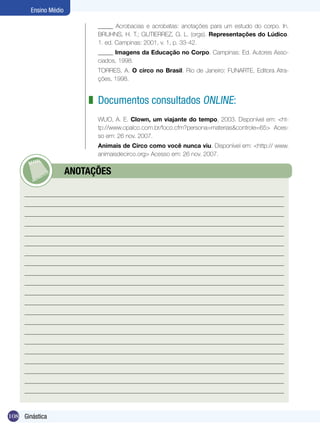 Ensino Médio
_____ Acrobacias e acrobatas: anotações para um estudo do corpo. In.
BRUHNS, H. T.; GUTIERREZ, G. L. (orgs). Representações do Lúdico.
1. ed. Campinas: 2001, v. 1, p. 33-42.
_____ Imagens da Educação no Corpo. Campinas: Ed. Autores Associados, 1998.
TORRES, A. O circo no Brasil. Rio de Janeiro: FUNARTE, Editora Atrações, 1998.

z Documentos consultados online:
WUO, A. E. Clown, um viajante do tempo, 2003. Disponível em: <http://www.opalco.com.br/foco.cfm?persona=materias&controle=65> Acesso em: 26 nov. 2007.
Animais de Circo como você nunca viu. Disponível em: <http:// www.
animaisdecirco.org> Acesso em: 26 nov. 2007.

	

108 Ginástica

ANOTAÇÕES

 