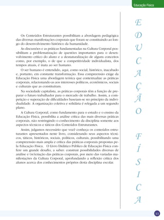 Educação Física

Os Conteúdos Estruturantes possibilitam a abordagem pedagógica
das diversas manifestações corporais que foram se constituindo ao longo do desenvolvimento histórico da humanidade.
As discussões e as práticas fundamentadas na Cultura Corporal possibilitam a problematização de questões importantes para o desenvolvimento crítico do aluno e a desnaturalização de alguns conceitos
como, por exemplo, o de que a competitividade individualista, dos
tempos atuais, é inata ao ser humano.
O ser humano é entendido, aqui, como social, histórico, inacabado
e, portanto, em constante transformação. Essa compreensão exige da
Educação Física uma abordagem teórica que contextualize as práticas
corporais, relacionando-as aos interesses políticos, econômicos, sociais
e culturais que as constituíram.
Na sociedade capitalista, as práticas corporais têm a função de preparar o futuro trabalhador para o mercado de trabalho. Assim, a competição e superação de dificuldades baseiam-se no princípio da individualidade. A organização coletiva e solidária é relegada a um segundo
plano.
A Cultura Corporal, como fundamento para o estudo e o ensino da
Educação Física, possibilita a análise crítica das mais diversas práticas
corporais, não restringindo o conhecimento da disciplina somente aos
aspectos técnicos e táticos dos Conteúdos Estruturantes.
Assim, julgamos necessário que você conheça os conteúdos estruturantes apresentados neste livro, considerando seus aspectos técnicos, táticos, históricos, sociais, políticos, culturais, possibilitando uma
compreensão mais ampla e crítica das práticas corporais propostas pela Educação Física.	 O Livro Didático Público de Educação Física confere um grande desafio, a saber: construir possibilidades diversas de
análise e (re)criação das práticas corporais, por meio das variadas manifestações da Cultura Corporal, aprofundando a reflexão crítica dos
alunos acerca dos conhecimentos próprios desta disciplina escolar.

E
D
U
C
A
Ç
Ã
O
F
Í
S
I
C
A

O futebol para além das quatro linhas

11

 