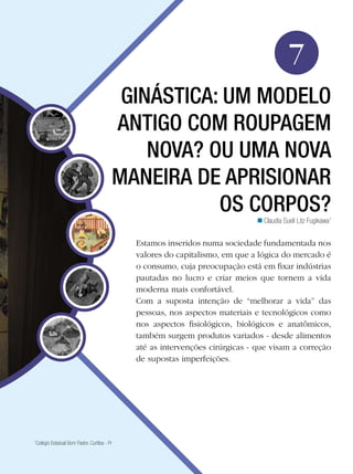 Educação Física

7
GINÁSTICA: UM MODELO
ANTIGO COM ROUPAGEM
NOVA? OU UMA NOVA
MANEIRA DE APRISIONAR
OS CORPOS?
n Claudia Sueli Litz Fugikawa1

Estamos inseridos numa sociedade fundamentada nos
valores do capitalismo, em que a lógica do mercado é
o consumo, cuja preocupação está em fixar indústrias
pautadas no lucro e criar meios que tornem a vida
moderna mais confortável.
Com a suposta intenção de “melhorar a vida” das
pessoas, nos aspectos materiais e tecnológicos como
nos aspectos fisiológicos, biológicos e anatômicos,
também surgem produtos variados - desde alimentos
até as intervenções cirúrgicas - que visam a correção
de supostas imperfeições.

Colégio Estadual Bom Pastor. Curitiba - Pr

1

Ginástica: um modelo antigo com roupagem nova? Ou uma nova maneira de aprisionar os corpos? 111

 