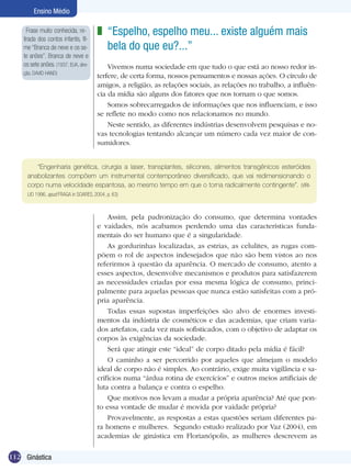 Ensino Médio
Frase muito conhecida, retirada dos contos infantis, filme “Branca de neve e os sete anões”. Branca de neve e
os sete anões. (1937, EUA, direção. DAVID HAND)

z “Espelho, espelho meu... existe alguém mais
bela do que eu?...”
Vivemos numa sociedade em que tudo o que está ao nosso redor interfere, de certa forma, nossos pensamentos e nossas ações. O círculo de
amigos, a religião, as relações sociais, as relações no trabalho, a influência da mídia são alguns dos fatores que nos tornam o que somos.
Somos sobrecarregados de informações que nos influenciam, e isso
se reflete no modo como nos relacionamos no mundo.
Neste sentido, as diferentes indústrias desenvolvem pesquisas e novas tecnologias tentando alcançar um número cada vez maior de consumidores.

“Engenharia genética, cirurgia a laser, transplantes, silicones, alimentos transgênicos esteróides
anabolizantes compõem um instrumental contemporâneo diversificado, que vai redimensionando o
corpo numa velocidade espantosa, ao mesmo tempo em que o torna radicalmente contingente”. (VIRILIO 1996, apud FRAGA in SOARES, 2004, p. 63)

Assim, pela padronização do consumo, que determina vontades
e vaidades, nós acabamos perdendo uma das características funda­
mentais do ser humano que é a singularidade.
As gordurinhas localizadas, as estrias, as celulites, as rugas compõem o rol de aspectos indesejados que não são bem vistos ao nos
referirmos à questão da aparência. O mercado de consumo, atento a
esses aspectos, desenvolve mecanismos e produtos para satisfazerem
as necessidades criadas por essa mesma lógica de consumo, principalmente para aquelas pessoas que nunca estão satisfeitas com a própria aparência.
Todas essas supostas imperfeições são alvo de enormes investimentos da indústria de cosméticos e das academias, que criam variados artefatos, cada vez mais sofisticados, com o objetivo de adaptar os
corpos às exigências da sociedade.
Será que atingir este “ideal” de corpo ditado pela mídia é fácil?
O caminho a ser percorrido por aqueles que almejam o modelo
ideal de corpo não é simples. Ao contrário, exige muita vigilância e sacrifícios numa “árdua rotina de exercícios” e outros meios artificiais de
luta contra a balança e contra o espelho.
Que motivos nos levam a mudar a própria aparência? Até que ponto essa vontade de mudar é movida por vaidade própria?
Provavelmente, as respostas a estas questões seriam diferentes para homens e mulheres. Segundo estudo realizado por Vaz (2004), em
academias de ginástica em Florianópolis, as mulheres descrevem as
112 Ginástica

 
