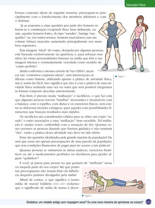 Educação Física
formas corporais ideais da seguinte maneira: preocupam-se principalmente com o fortalecimento dos membros inferiores e com
o abdome.
Já as respostas a estas questões por parte dos homens referem-se à constituição (corporal) física bem delineada, ou
seja, aqueles homens fortes, do tipo “saradão”, barriga “tanquinho” ou, em outros termos, homens musculosos com um
volume (tônus) muscular aumentado principalmente nos membros superiores.
Esta imagem “ideal” de corpo, desejada por algumas pessoas,
está baseada exclusivamente na aparência e, para reforçar essa
idéia, há várias personalidades famosas na mídia que têm a sua
imagem intensa e constantemente veiculada como modelo de
“corpo perfeito”.
Ainda conforme o mesmo estudo de Vaz (2004), alcançar tais “contornos corporais ideais”, sem intervenções artificiais como bisturis, utilizando apenas a prática de atividade física,
não é assim tão fácil. Isso significa que não é com a prática de uma atividade física realizada uma vez ou outra que será possível chegarmos
às formas corporais descritas anteriormente.
Pois bem, é preciso muita “malhação” e sacrifícios, o que faz com
que algumas pessoas travem “batalhas” incessantes e incansáveis com
a balança, com o espelho, com dietas e os exercícios físicos, sem contar as dolorosas incisões cirúrgicas, para aqueles com possibilidades financeiras que buscam resultados mais rápidos.
Os sacrifícios são considerados válidos para se obter um corpo “sarado” e estão associados a uma “malhação” bem sucedida. Tal malhação é, muitas vezes, confundida com a sensação de dor. Quantas vezes ouvimos as pessoas dizendo que fizeram ginástica e não sentiram
“dor”, então a prática dessa atividade não deve ter tido efeito.
Estas são questões idealizadas pela grande maioria da população? Ou
será que essas são apenas preocupações de uma parcela da população,
que tem condições financeiras de pagar para ter acesso a tais práticas?
Quantas pessoas se submetem às dietas malucas, exercícios frenéticos ou até a medicamentos proibidos ou duvidosos para perder alguns “quilinhos”?
E você, já parou para pensar no que gostaria de “melhorar” nessa
ou naquela parte do seu corpo? Até que ponto
tais preocupações não seriam fruto da influência daqueles padrões divulgados pela mídia?
Afinal de contas, o que significa o termo
mídia de massa? Giddens (2005, p.367) esclarece
que o significado de mídia de massa é decor-

n Figura 1

n Figura 2

Ginástica: um modelo antigo com roupagem nova? Ou uma nova maneira de aprisionar os corpos? 113

 