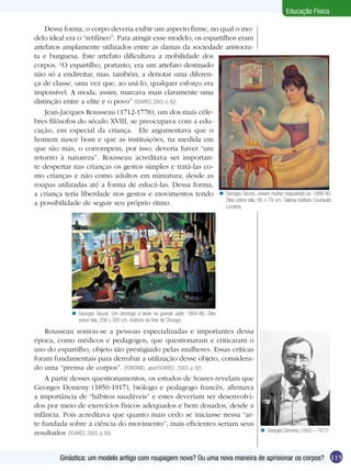 Educação Física
Dessa forma, o corpo deveria exibir um aspecto firme, no qual o modelo ideal era o “retilíneo”. Para atingir esse modelo, os espartilhos eram
artefatos amplamente utilizados entre as damas da sociedade aristocrata e burguesa. Este artefato dificultava a mobilidade dos
corpos. “O espartilho, portanto, era um artefato destinado
não só a endireitar, mas, também, a denotar uma diferença de classe, uma vez que, ao usá-lo, qualquer esforço era
impossível. A moda, assim, marcava mais claramente uma
distinção entre a elite e o povo” (SOARES, 2003, p. 82).
Jean-Jacques Rousseau (1712-1778), um dos mais célebres filósofos do século XVIII, se preocupava com a educação, em especial da criança. Ele argumentava que o
homem nasce bom e que as instituições, na medida em
que são más, o corrompem, por isso, deveria haver “um
retorno à natureza”. Rousseau acreditava ser importante despertar nas crianças os gestos simples e tratá-las como crianças e não como adultos em miniatura; desde as
roupas utilizadas até a forma de educá-las. Dessa forma,
a criança teria liberdade nos gestos e movimentos tendo n Georges Seurat. Jovem mulher maquiando-se. 1888-90.
Óleo sobre tela, 95 x 79 cm. Galeria Instituto Courtauld,
a possibilidade de seguir seu próprio ritmo.
Londres.

n Georges Seurat. Um domingo à tarde na grande Jatte, 1884-86. Óleo
sobre tela, 206 x 305 cm. Instituto de Arte de Chicago.

Rousseau somou-se a pessoas especializadas e importantes dessa
época, como médicos e pedagogos, que questionaram e criticaram o
uso do espartilho, objeto tão prestigiado pelas mulheres. Essas críticas
foram fundamentais para derrubar a utilização desse objeto, considerado uma “prensa de corpos”. (FONTANEL, apud SOARES , 2003, p. 82)
A partir desses questionamentos, os estudos de Soares revelam que
Georges Demeny (1850-1917), biólogo e pedagogo francês, afirmava
a importância de “hábitos saudáveis” e estes deveriam ser desenvolvidos por meio de exercícios físicos adequados e bem dosados, desde a
infância. Pois acreditava que quanto mais cedo se iniciasse nessa “arte fundada sobre a ciência do movimento”, mais eficientes seriam seus
resultados (SOARES, 2003, p. 83).

n Georges Demeny (1850 – 1917)

Ginástica: um modelo antigo com roupagem nova? Ou uma nova maneira de aprisionar os corpos? 115

 