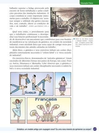 Educação Física
balhador suportar a fadiga provocada pelo
excesso de horas trabalhadas e pelas condições precárias das instalações industriais. O
corpo constituía-se como importante instrumento para o trabalho. O objetivo era “acentuar sempre a utilidade dos gestos executados, sem, contudo, alterar as condições de
vida e de trabalho”. (SOARES, apud GONZÁLEZ, 2005, p.
278)

Qual seria então, o procedimento para
que o trabalhador continuasse a desempenhar suas funções profissionais? A necessidade de desenvolver um mecanismo que contribuísse para essa finalidade manifestou-se na valorização da ginástica, no cenário da sociedade
industrial, como atividade física que seria capaz de corrigir vícios posturais decorrentes das atitudes adotadas no trabalho.
Além disso, a ginástica e seus exercícios tinham um caráter disciplinador extremamente necessário à “ordem fabril” e à “nova sociedade industrial”.
Os exercícios físicos, denominados de “métodos ginásticos”, foram
encarados de diferentes formas nos países da Europa, tais como: França, Suécia, Dinamarca e Alemanha. Cabe observar que, a ginástica e
seus exercícios tinham um caráter disciplinador necessário à ordem fabril e à nova sociedade industrial.

n Interior de uma fábrica durante
a revolução industrial – indústria
têxtil - na Inglaterra (sécúlo XVIII).
http://www.suapesquisa.com/
industrial

Ginástica: um modelo antigo com roupagem nova? Ou uma nova maneira de aprisionar os corpos? 117

 