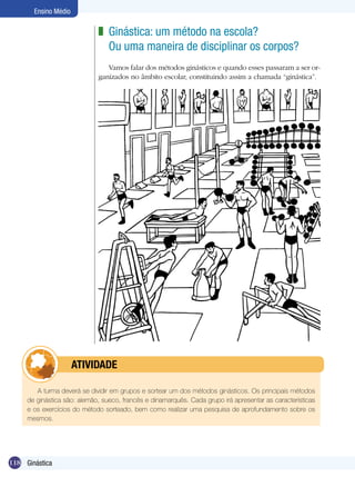 Ensino Médio

z Ginástica: um método na escola?
Ou uma maneira de disciplinar os corpos?
Vamos falar dos métodos ginásticos e quando esses passaram a ser organizados no âmbito escolar, constituindo assim a chamada “ginástica”.

	

ATIVIDADE

A turma deverá se dividir em grupos e sortear um dos métodos ginásticos. Os principais métodos
de ginástica são: alemão, sueco, francês e dinamarquês. Cada grupo irá apresentar as características
e os exercícios do método sorteado, bem como realizar uma pesquisa de aprofundamento sobre os
mesmos.

118 Ginástica

 