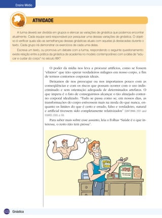 Ensino Médio

	

ATIVIDADE

A turma deverá ser dividida em grupos e elencar as variações de ginástica que podemos encontrar
atualmente. Cada equipe será responsável por pesquisar uma dessas variações de ginástica. O objetivo é verificar quais são as semelhanças dessas ginásticas atuais com aquelas já destacadas durante o
texto. Cada grupo irá demonstrar os exercícios de cada uma delas.
Escreva um texto, ou promova um debate com a turma, respondendo o seguinte questionamento:
existe relação entre a prática da ginástica de academia no modelo contemporâneo com a idéia de “educar e cuidar do corpo” no século XIX?

O poder da mídia nos leva a procurar artifícios, como se fossem
“elixires” que irão operar verdadeiros milagres em nosso corpo, a fim
de termos contornos corporais ideais.
Deixamos de nos preocupar ou nos importamos pouco com as
conseqüências e com os riscos que possam ocorrer com o uso indiscriminado e sem orientação adequada de determinados artefatos. O
que impera é o fato de conseguirmos alcançar o tão almejado contorno corporal idealizado. “Tudo se passa como se, em nossos dias, as
transformações do corpo estivessem mais na moda do que nunca, enquanto os limites do que é certo e errado, falso e verdadeiro, natural
e artificial tivessem sido completamente relativizados” (SANT’ANNA, 2001 apud
SOARES, 2005, p. 59).

Para saber mais sobre esse assunto, leia o Folhas “Saúde é o que interessa, o resto não tem pressa”.

122 Ginástica

 