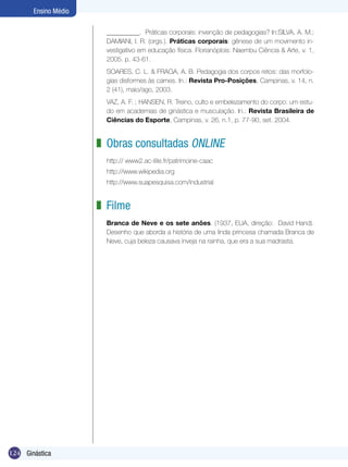 Ensino Médio
__________. Práticas corporais: invenção de pedagogias? In:SILVA, A. M.;
DAMIANI, I. R. (orgs.). Práticas corporais: gênese de um movimento investigativo em educação física. Florianóplois: Naembu Ciência & Arte, v. 1,
2005. p. 43-61.
SOARES, C. L. & FRAGA, A. B. Pedagogia dos corpos retos: das morfologias disformes às carnes. In.: Revista Pro-Posições, Campinas, v. 14, n.
2 (41), maio/ago, 2003.
VAZ, A. F. ; HANSEN, R. Treino, culto e embelezamento do corpo: um estudo em academias de ginástica e musculação. In.: Revista Brasileira de
Ciências do Esporte, Campinas, v. 26, n.1, p. 77-90, set. 2004.

z Obras consultadas online
http:// www2.ac-lille.fr/patrimoine-caac
http://www.wikipedia.org
http://www.suapesquisa.com/industrial

z Filme
Branca de Neve e os sete anões. (1937, EUA, direção: David Hand).
Desenho que aborda a história de uma linda princesa chamada Branca de
Neve, cuja beleza causava inveja na rainha, que era a sua madrasta.

124 Ginástica

 