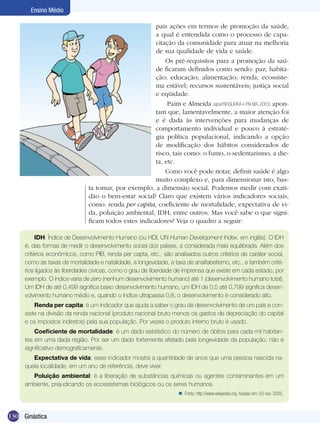 Ensino Médio
pais ações em termos de promoção da saúde,
a qual é entendida como o processo de capacitação da comunidade para atuar na melhoria
de sua qualidade de vida e saúde.
Os pré-requisitos para a promoção da saúde ficaram definidos como sendo: paz; habitação; educação; alimentação; renda; ecossistema estável; recursos sustentáveis; justiça social
e eqüidade.
Paim e Almeida (apud NOGUEIRA e PALMA, 2003) apontam que, lamentavelmente, a maior atenção foi
e é dada às intervenções para mudanças de
comportamento individual e pouco à estratégia política populacional, indicando a opção
de modificação dos hábitos considerados de
risco, tais como: o fumo, o sedentarismo, a dieta, etc.
Como você pode notar, definir saúde é algo
muito complexo e, para dimensionar isto, basta tomar, por exemplo, a dimensão social. Podemos medir com exatidão o bem-estar social? Claro que existem vários indicadores sociais,
como: renda per capita, coeficiente de mortalidade, expectativa de vida, poluição ambiental, IDH, entre outros. Mas você sabe o que significam todos estes indicadores? Veja o quadro a seguir:
IDH: Índice de Desenvolvimento Humano (ou HDI, UN Human Development Index, em inglês). O IDH
é, das formas de medir o desenvolvimento social dos países, a considerada mais equilibrada. Além dos
critérios econômicos, como PIB, renda per capta, etc., são analisados outros critérios de caráter social,
como as taxas de mortalidade e natalidade, a longevidade, a taxa de analfabetismo, etc., e também critérios ligados às liberdades cívicas, como o grau de liberdade de imprensa que existe em cada estado, por
exemplo. O índice varia de zero (nenhum desenvolvimento humano) até 1 (desenvolvimento humano total).
Um IDH de até 0,499 significa baixo desenvolvimento humano, um IDH de 0,5 até 0,799 significa desenvolvimento humano médio e, quando o índice ultrapassa 0,8, o desenvolvimento é considerado alto.
Renda per capita: é um indicador que ajuda a saber o grau de desenvolvimento de um país e consiste na divisão da renda nacional (produto nacional bruto menos os gastos de depreciação do capital
e os impostos indiretos) pela sua população. Por vezes o produto interno bruto é usado.
Coeficiente de mortalidade: é um dado estatístico do número de óbitos para cada mil habitantes em uma dada região. Por ser um dado fortemente afetado pela longevidade da população, não é
significativo demograficamente.
Expectativa de vida: esse indicador mostra a quantidade de anos que uma pessoa nascida naquela localidade, em um ano de referência, deve viver.
Poluição ambiental: é a liberação de substâncias químicas ou agentes contaminantes em um
ambiente, prejudicando os ecossistemas biológicos ou os seres humanos.
n Fonte: http://www.wikipedia.org. Acesso em: 03 nov. 2005.

130 Ginástica

 