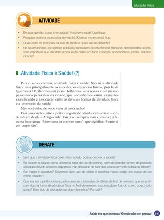 Educação Física

	

ATIVIDADE

	 Em sua opinião, o que é ter saúde? Você tem saúde?Justifique.
	 Pesquise sobre a expectativa de vida há 30 anos e como está hoje.
	 Quais eram as principais causas de morte e quais são atualmente?
	 No seu município, as políticas públicas preocupam-se em oferecer maneiras diversificadas de práticas esportivas que atendam a população como um todo (crianças, adolescentes, jovens, adultos,
idosos)?

z Atividade Física é Saúde! (?)
Para o senso comum, atividade física é saúde. Não só a atividade
física, mas principalmente os esportes, os exercícios físicos, pois basta
ligarmos a TV, abrirmos um jornal, folharmos uma revista e até mesmo
passearmos pelas ruas da cidade, que encontramos vários elementos
identificando a associação entre as diversas formas de atividade física
e a promoção da saúde.
Mas você sabe de onde vem tal associação?
Essa associação entre a prática regular de atividades físicas e a saúde advém desde a Antiguidade. Um dos exemplos mais comuns é a famosa frase grega “Mens sana in corpore sano”, que significa “Mente sã
em corpo são”.

	

debate

	 Será que a atividade física como fator isolado pode promover a saúde?
	 Se esporte é saúde, como devemos tratar do uso do doping, além do grande número de pessoas
afastadas devido a lesões esportivas, não deixando de falar dos casos de morte súbita de atletas?
	 Ser magro é saudável? Devemos fazer uso de dietas e sacrificar nosso corpo em busca de um
corpo “sarado”?
	 Qual é a sua opinião sobre aquelas pessoas chamadas de atletas de final de semana, que só praticam alguma forma de atividade física no final de semana, e que acabam ficando com o corpo todo
doído? Esse tipo de atividade traz algum beneficio? Por quê?

Saúde é o que interessa! O resto não tem pressa! 131

 