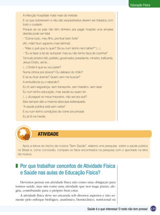 Educação Física
A infecção hospitalar mata mais da metade
E os que sobrevivem e não são seqüestrados devem ser tratados com
todo o cuidado
Porque se os pais não têm dinheiro pra pagar hospital uma simples
diarréia pode ser fatal
- “Come tudo, meu filho, pra ficar bem forte”
(Ah, mãe! Num agüento mais farinha!)
- “Mas o quê que tu quer? Se eu num tenho nem talher?” (...)
- “Eu ia fazer a tal da ‘autopsia’ mas eu não tenho faca de cozinha!”
Tá muito sinistro! Alô, prefeito, governador, presidente, ministro, traficante,
Jesus Cristo, sei lá...
(...) Onde é que eu vou parar?
Numa clínica pra idosos? Ou debaixo do chão?
E se eu ficar doente? Quem vem me buscar?
A ambulância ou o rabecão?
Eu tô sem segurança, sem transporte, sem trabalho, sem lazer
Eu num tenho educação, mas saúde eu quero ter
(...) Já paguei os meus impostos, não sei pra quê?
Eles sempre dão a mesma desculpa esfarrapada:
“A saúde pública está sem verba”
E eu num tenho condições de correr pra privada
Eu já tô na merda.

	

ATIVIDADE

Após a leitura do trecho da música “Sem Saúde”, elabore uma pesquisa sobre a saúde pública
no Brasil e, como conclusão, compare os fatos encontrados na pesquisa com o apontado na letra
da música.

z Por que trabalhar conceitos de Atividade Física
e Saúde nas aulas de Educação Física?
Devemos pensar em atividade física não como uma obrigação para
termos saúde, mas sim como uma atividade que nos traga prazer, alegria, contribuindo para o próprio bem estar.
A atividade física deve ser encarada sob diversos aspectos e não somente pelo enfoque biológico, anatômico, biomecânico, nutricional ou
Saúde é o que interessa! O resto não tem pressa! 135

 