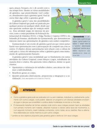 Educação Física
ques, praças, bosques, etc.), de acordo com o
seu tempo livre. Dentre as várias modalidades
de ginástica, que possivelmente você conhece, abordaremos aqui a ginástica geral. Você já
ouviu falar algo sobre a ginástica geral?
A ginástica geral é uma das possibilidades
da Cultura Corporal que pode ser praticada por
qualquer pessoa em qualquer idade, desde que
não apresente nenhum tipo de restrição médica. Essa atividade surgiu do interesse de pessoas, como o então presidente da Federação Internacional de Ginástica (F.I.G), o belga Nicolas J. Cuperus (1953) e do
holandês Jô Sommer, idealizador da Gymnaestrada, que demonstravam
interesse maior nas apresentações de ginástica sem caráter competitivo.
Gymnaestrada é um evento de ginástica geral em que vários países
fazem suas apresentações sem a preocupação de competir uns com os
outros. O objetivo dessas apresentações tem relação com a cultura de
cada país e a troca de informações sobre a ginástica geral como instrumento de aprimoramento humano.
A ginástica geral é uma modalidade que se fundamenta em outras
atividades da Cultura Corporal, como danças e jogos, trabalhados de
maneira livre e criativa. Ela apresenta vários objetivos, dentre os quais
citamos:
	 Oportunizar a valorização do trabalho coletivo, sem deixar de valorizar a individualidade;
	 Benefícios gerais ao corpo;
	 Quando praticada coletivamente, proporciona a integração e a socialização. (Fonte: www.cbginastica.com.br. Acesso em: 04 abr. 06.)

	

Gymnaestrada: é um
termo criado a partir de duas
origens: “gymna” alude à “ginástica” e “strada” refere-se
à “caminho”, determinando
o significado “caminho da ginástica”. Disponível em: <www.
cbginastica.com.br> Acesso em:
04 abr 2006.

ATIVIDADE

	 Como a ginástica geral pode ser praticada com ou sem materiais, individual ou coletivamente, juntamente com outros colegas, você poderá elaborar um programa com diversas atividades envolvendo jogos e danças que possibilitem a prática desta modalidade na escola ou fora dela.
	 É interessante trabalhar de formas variadas onde você e seus colegas possam fazer as atividades
num primeiro momento sem material, utilizando músicas e criando vários tipos de movimentos; e,
num segundo momento, inserir materiais conhecidos, como: bolas, arcos, bastões, fitas ou alternativos elaborados por vocês mesmos ou por outros colegas.
* Lembre-se dos objetivos propostos pela ginástica geral e divirta-se com seus colegas.

Saúde é o que interessa! O resto não tem pressa! 137

 