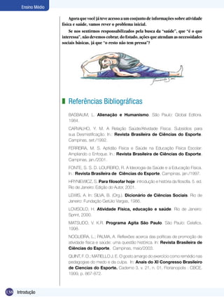 Ensino Médio
Agora que você já teve acesso a um conjunto de informações sobre atividade
física e saúde, vamos rever o problema inicial.
Se nos sentirmos responsabilizados pela busca da “saúde”, que “é o que
interessa”, não devemos cobrar, do Estado, ações que atendam as necessidades
sociais básicas, já que “o resto não tem pressa”?

z Referências Bibliográficas
BASBAUM, L. Alienação e Humanismo. São Paulo: Global Editora.
1984.
CARVALHO, Y. M. A Relação Saúde/Atividade Física: Subsídios para
sua Desmistificação. In.: Revista Brasileira de Ciências do Esporte,
Campinas, set./1992.
FERREIRA, M. S. Aptidão Física e Saúde na Educação Física Escolar:
Ampliando o Enfoque. In.: Revista Brasileira de Ciências do Esporte,
Campinas, jan./2001.
FONTE, S. S. D. LOUREIRO, R. A Ideologia da Saúde e a Educação Física.
In.: Revista Brasileira de Ciências do Esporte, Campinas, jan./1997.
HRYNIEWICZ, S. Para filosofar hoje: introdução e história da filosofia. 5. ed.
Rio de Janeiro: Edição do Autor, 2001.
LEWIS, A. In: SILVA, B. (Org.). Dicionário de Ciências Sociais. Rio de
Janeiro: Fundação Getúlio Vargas, 1986.
LOVISOLO, H. Atividade Física, educação e saúde. Rio de Janeiro:
Sprint, 2000.
MATSUDO, V. K.R. Programa Agita São Paulo. São Paulo: Celafics,
1998.
NOGUEIRA, L.; PALMA, A. Reflexões acerca das políticas de promoção de
atividade física e saúde: uma questão histórica. In: Revista Brasileira de
Ciências do Esporte, Campinas, maio/2003.
QUINT, F. O.; MATIELLO J. E. O gosto amargo do exercício como remédio nas
pedagogias do medo e da culpa. In: Anais do XI Congresso Brasileiro
de Ciencias do Esporte. Caderno 3, v. 21, n. 01, Florianopolis : CBCE,
1999, p. 867-872.

138 Ginástica
Introdução

 