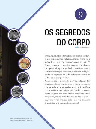 Educação Física

9
OS SEGREDOS
DO CORPO
n Mauro José Guasti1

Freqüentemente, pensamos o corpo somente em seu aspecto individualizado, como se a
saúde fosse algo “separado” do corpo, não é?
Pensar o corpo como instrumento de afirmação pessoal, que é exibido, transformado e
consumido e que não tem pudor ou inibição,
pode ter impacto na vida individual como na
vida social das pessoas?
Nesse sentido, nos resta desvelar alguns dos
segredos desse corpo, que envolve o sujeito
e a sociedade. Você seria capaz de identificar
quais seriam tais segredos? Venha conosco
nesta viagem, em que muitas questões serão
reveladas, desde aspectos relacionados à saúde, bem como práticas corporais relacionadas
à ginástica e à expressão corporal.

Colégio Estadual Angelo Gusso. Curitiba - PR
Colégio Estadual Santa Cândida. Curitiba - PR

1

Os segredos do corpo 141

 