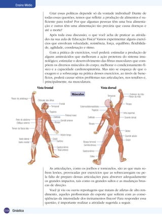 Ensino Médio
Criar essas políticas depende só da vontade individual? Diante de
todas essas questões, temos que refletir: a produção de alimentos é suficiente para todos? Por que algumas pessoas têm uma boa alimentação e outras têm uma alimentação tão precária que causa doenças e
até a morte?
Após toda essa discussão, o que você acha de praticar as atividades na sua aula de Educação Física? Vamos experimentar alguns exercícios que envolvam velocidade, resistência, força, equilíbrio, flexibilidade, agilidade, coordenação e ritmo.
Com a prática de exercícios, você poderá: estimular a produção de
alguns aminoácidos que melhoram a ação protetora do sistema imunológico; estimular o desenvolvimento das fibras musculares que compõem os diversos músculos do corpo; melhorar o condicionamento físico e a capacidade cardiorespiratória. Mas não se esqueça de que o
exagero e a sobrecarga na prática desses exercícios, ao invés de benefícios, poderá causar sérios problemas nas articulações, nos tendões e,
principalmente, na musculatura.
Vista frontal

Vista dorsal
Músculos

Flexor do antebraço

Frontal

Esternoclidomastóideo
Trapézio

Trapézio
Peitoral maior

Deltóide
Bíceps

Tríceps
Infra espinhal

Deltóide

Grande dorsal

Serrátil anterior
Bíceps

Tensor da fáscia lata

Glúteo
Adutor longo

Vasto lateral
Vasto medial

Extensor da mão
Flexor da mão

Orbicular dos olhos
Temporal

Reto do abdome
Oblíquo externo

Temporal

Grácil
Sartório
Gastrocnêmio
Tibial anterior

Grande adutor
Bíceps femoral
Semitendinoso

Grácil

Gastrocnêmio
Sóleo

As articulações, como os joelhos e tornozelos, são as que mais sofrem lesões, provocadas por exercícios que as sobrecarregam ou pela falta de preparo dessas articulações para absorver adequadamente
os grandes impactos, tais como os grandes saltos e as mudanças bruscas de direção.
Você já viu ou ouviu reportagens que tratam de atletas de alto rendimento, aqueles profissionais do esporte que sofrem com as conseqüências da intensidade dos treinamentos físicos? Para responder essa
questão, é importante realizar a atividade sugerida a seguir.
144 Ginástica

 