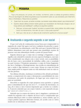 Educação Física

	

PESQUISA

Faça uma pesquisa, em jornais, em revistas, na Internet, sobre os atletas da ginástica artística.
Procure reportagens de atletas da ginástica que necessitaram parar as suas atividades para tratamento
físico e fisioterápico. Responda as questões:
	

Quais foram as causas, as lesões ocorridas, que levaram esses atletas pararem seus treinamentos?

	 Quantos desses atletas já tiveram lesões graves que necessitaram de intervenção cirúrgica e de um
longo período para reabilitação? Justifique as seguintes questões:
	 Será que, na busca para “quebrar” recordes ou superar limites, esses atletas não estão exagerando nos treinamentos, indo além do que o corpo pode suportar?
	 Será que o fato de ser um atleta de alto rendimento significa ter uma boa saúde?

z Analisando o segundo segredo: o ser social
O que você acha de continuarmos nossa busca por compreender os
segredos do corpo? Até agora você teve condições de perceber o quanto é importante sua alimentação, certo? Mas será que é possível falar em
hábitos alimentares num país que possui uma quantidade enorme de
pessoas com uma alimentação restrita a ponto de passar fome?
Importa destacar que o corpo não se restringe a fragmentos, o que
significa não entendê-lo somente em seus aspectos biológicos, mas também considerando sua relação com o meio social, com as possibilidades de lazer, com a necessidade de trabalhar, enfim, com a sociedade
na qual vivemos. É freqüente pensarmos o corpo de forma fragmentada, isto é, biológica e fisiologicamente. Isso resulta no entendimento de
que a saúde é algo intrínseco a esse corpo. Pensar no corpo de forma
mais ampla pode ter impacto tanto na vida individual como na vida social das pessoas.
Nas últimas décadas, mudanças econômicas têm afetado profundamente a compreensão de corpo e diretamente a possibilidade de conscientização, por parte da população, do lugar que seus corpos ocupam na sociedade.
Descobrir os segredos do corpo perpassa essas questões, e aponta
para o entendimento de que ele em si “(...) é isento de dicotomias, ou
seja, ele é único e não é menos importante que a mente ou o intelecto. É preciso entender que um corpo é inteiro, e não separado em partes” (SANCHES NETO; LORENZETTO, 2005, p. 141).
Sabendo que os corpos são únicos, isto é, singulares, a próxima atividade foi sugerida com o objetivo de levar você a compreender que
existem diferenças entre os vários indivíduos e, nesse sentido, que os
corpos podem expressar diferentes formas, de acordo com os vários
modos de se relacionar com o mundo.
Os segredos do corpo 145

 