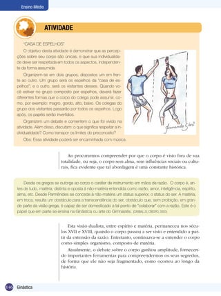 Ensino Médio

	

ATIVIDADE

“CASA DE ESPELHOS”
O objetivo desta atividade é demonstrar que as percepções sobre seu corpo são únicas, e que sua individualidade deve ser respeitada em todos os aspectos, independente da forma assumida.
Organizem-se em dois grupos, dispostos um em frente ao outro. Um grupo será os espelhos da “casa de espelhos”; e o outro, será os visitantes desses. Quando você estiver no grupo composto por espelhos, deverá fazer
diferentes formas que o corpo do colega pode assumir, como, por exemplo: magro, gordo, alto, baixo. Os colegas do
grupo dos visitantes passarão por todos os espelhos. Logo
após, os papéis serão invertidos.
Organizem um debate e comentem o que foi vivido na
atividade. Além disso, discutam: o que significa respeitar a individualidade? Como transpor os limites do preconceito?
Obs: Essa atividade poderá ser encaminhada com música.

Ao procurarmos compreender por que o corpo é visto fora de sua
totalidade, ou seja, o corpo sem alma, sem influências sociais ou culturais, fica evidente que tal abordagem é uma constante histórica.
Desde os gregos se outorga ao corpo o caráter de instrumento em mãos da razão. O corpo é, antes de tudo, matéria, distinta e oposta à não-matéria entendida como razão, amor, inteligência, espírito,
alma, etc. Desde Parmênides se concede à não-matéria um status superior, o status do ser. A matéria,
em troca, resulta um obstáculo para a transcendência do ser, obstáculo que, sem proibição, em grande parte da visão grega, é capaz de ser domesticado a tal ponto de “colaborar” com a razão. Este é o
papel que em parte se ensina na Ginástica ou arte do Gimnastés. (CARBALLO; CRESPO, 2003)

Esta visão dualista, entre espírito e matéria, permaneceu nos séculos XVII e XVIII, quando o corpo passou a ser visto e entendido a partir da extensão da razão. Entretanto, continuava-se a entender o corpo
como simples organismo, composto de matéria.
Atualmente, o debate sobre o corpo ganhou amplitude, fornecendo importantes ferramentas para compreendermos os seus segredos,
de forma que ele não seja fragmentado, como ocorreu ao longo da
história.

146 Ginástica

 