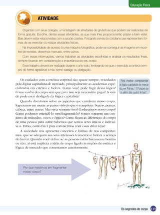 Educação Física

	

ATIVIDADE

Organize com seus colegas, uma listagem de atividades de ginásticas que podem ser realizadas de
forma gratuita. Escolha, dentre essas atividades, as que mais lhes proporcionarão prazer e bem estar.
Elas devem estar relacionadas com a saúde coletiva. Fotografe cenas do cotidiano que representem formas de se exercitar ou realizar atividades físicas.
Na impossibilidade de acesso à uma máquina fotográfica, pode-se conseguir as imagens em recortes de revistas, desenhos manuais, entre outros.
Com essas informações, vamos trabalhar as atividades escolhidas e analisar os resultados finais,
sempre levando em consideração a importância do seu corpo.
Esse trabalho deverá ser realizado durante o ano todo, lembrando-se que o exercício acontece sempre de forma agradável e não como castigo ou obrigação.

Os cuidados com a estética corporal são, quase sempre, veiculados
pela lógica capitalista de mercado, principalmente as academias especializadas em estética e beleza. Como você pode fugir dessa lógica?
Como cuidar do corpo sem que para isso seja necessário pagar? A saúde pode estar desligada da lógica capitalista?
Quando discutimos sobre os aspectos que envolvem nosso corpo,
logo temos em mente as partes visíveis que o compõem: braços, pernas,
cabeça, entre outras. Mas seria somente isso? Conhecemos nosso corpo?
Como podemos entendê-lo sem fragmentá-lo? Somos somente um conjunto de músculos, ossos e órgãos? Como ficam as diferenças do corpo
de uma pessoa para outra? Sabemos que somos seres únicos e indivisíveis. Então, como fazer para convivermos com essas diferenças?	
A sociedade nos apresenta conceitos e formas de nos comportarmos, que se adequam aos seus interesses (comércio e beleza a serviço
do lucro). Quando você define se as pessoas estão fisicamente bonitas
ou não, aí está implícita a idéia de corpo ligado às noções de estética e
lógica de mercado que comentamos anteriormente.

Para melhor compreender
a lógica capitalista de mercado, ver Folhas: “ O futebol para além das quatro linhas”.

Por que insistimos em fragmentar
nosso corpo?

Os segredos do corpo 149

 