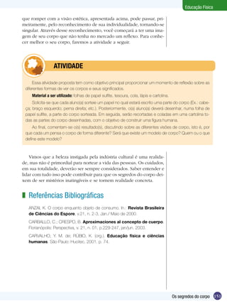Educação Física
que romper com a visão estética, apresentada acima, pode passar, primeiramente, pelo reconhecimento de sua individualidade, tornando-se
singular. Através desse reconhecimento, você começará a ter uma imagem de seu corpo que não tenha no mercado um reflexo. Para conhecer melhor o seu corpo, faremos a atividade a seguir.

	

ATIVIDADE

Essa atividade proposta tem como objetivo principal proporcionar um momento de reflexão sobre as
diferentes formas de ver os corpos e seus significados.
Material a ser utilizado: folhas de papel sulfite, tesoura, cola, lápis e cartolina.
Solicita-se que cada aluno(a) sorteie um papel no qual estará escrito uma parte do corpo (Ex.: cabeça; braço esquerdo; perna direita; etc.). Posteriormente, o(a) aluno(a) deverá desenhar, numa folha de
papel sulfite, a parte do corpo sorteada. Em seguida, serão recortadas e coladas em uma cartolina todas as partes do corpo desenhadas, com o objetivo de construir uma figura humana.
Ao final, comentam-se o(s) resultado(s), discutindo sobre as diferentes visões de corpo, isto é, por
que cada um pensa o corpo de forma diferente? Será que existe um modelo de corpo? Quem ou o que
define este modelo?

Vimos que a beleza instigada pela indústria cultural é uma realidade, mas não é primordial para nortear a vida das pessoas. Os cuidados,
em sua totalidade, deverão ser sempre considerados. Saber entender e
lidar com tudo isso pode contribuir para que os segredos do corpo deixem de ser mistérios inatingíveis e se tornem realidade concreta.

z Referências Bibliográficas
ANZAI, K. O corpo enquanto objeto de consumo. In.: Revista Brasileira
de Ciências do Espore, v.21, n. 2-3, Jan./ Maio de 2000.
CARBALLO, C.; CRESPO, B. Aproximaciones al concepto de cuerpo.
Florianópolis: Perspectiva, v. 21, n. 01, p.229-247, jan/jun. 2003.
CARVALHO, Y. M. de; RÚBIO, K. (org.). Educação física e ciências
humanas. São Paulo: Hucitec, 2001. p. 74.

Os segredos do corpo 151

 