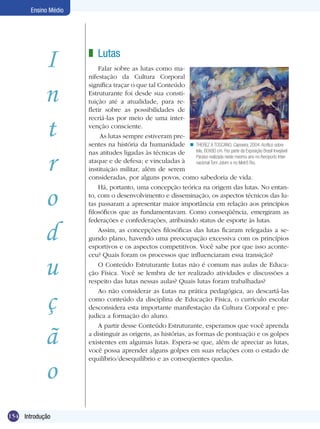 Ensino Médio

I
n
t
r
o
d
u
ç
ã
o
154 Lutas
Introdução

z Lutas
Falar sobre as lutas como manifestação da Cultura Corporal
significa traçar o que tal Conteúdo
Estruturante foi desde sua constituição até a atualidade, para refletir sobre as possibilidades de
recriá-las por meio de uma intervenção consciente.
As lutas sempre estiveram presentes na história da humanidade n THEREZ A TOSCANO. Capoeira, 2004. Acrílico sobre
tela, 60X80 cm. Fez parte da Exposição Brasil Invejável
nas atitudes ligadas às técnicas de
Paraíso realizada neste mesmo ano no Aeroporto Interataque e de defesa; e vinculadas à
nacional Tom Jobim e no Metrô Rio.
instituição militar, além de serem
consideradas, por alguns povos, como sabedoria de vida.
Há, portanto, uma concepção teórica na origem das lutas. No entanto, com o desenvolvimento e disseminação, os aspectos técnicos das lutas passaram a apresentar maior importância em relação aos princípios
filosóficos que as fundamentavam. Como conseqüência, emergiram as
federações e confederações, atribuindo status de esporte às lutas.
Assim, as concepções filosóficas das lutas ficaram relegadas a segundo plano, havendo uma preocupação excessiva com os princípios
esportivos e os aspectos competitivos. Você sabe por que isso aconteceu? Quais foram os processos que influenciaram essa transição?
O Conteúdo Estruturante Lutas não é comum nas aulas de Educação Física. Você se lembra de ter realizado atividades e discussões a
respeito das lutas nessas aulas? Quais lutas foram trabalhadas?
Ao não considerar as Lutas na prática pedagógica, ao descartá-las
como conteúdo da disciplina de Educação Física, o currículo escolar
desconsidera esta importante manifestação da Cultura Corporal e prejudica a formação do aluno.
A partir desse Conteúdo Estruturante, esperamos que você aprenda
a distinguir as origens, as histórias, as formas de pontuação e os golpes
existentes em algumas lutas. Espera-se que, além de apreciar as lutas,
você possa aprender alguns golpes em suas relações com o estado de
equilíbrio/desequilíbrio e as conseqüentes quedas.

 