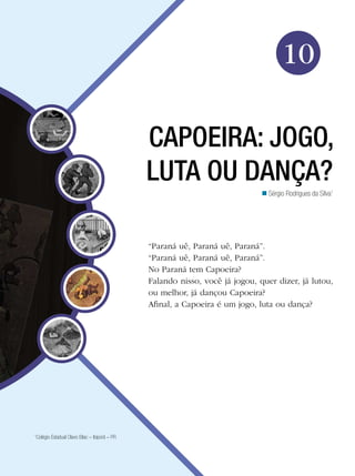 Educação Física

10
CAPOEIRA: JOGO,
LUTA OU DANÇA?
n Sérgio Rodrigues da Silva1

“Paraná uê, Paraná uê, Paraná”.
“Paraná uê, Paraná uê, Paraná”.
No Paraná tem Capoeira?
Falando nisso, você já jogou, quer dizer, já lutou,
ou melhor, já dançou Capoeira?
Afinal, a Capoeira é um jogo, luta ou dança?

Colégio Estadual Olavo Bilac – Ibiporã – PR

1

Capoeira: jogo, luta ou dança? 157

 