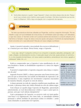 Educação Física

	

PESQUISA

•	 Você pôde observar o quadro “Jogar Capoeira” e fazer uma leitura dessa obra de arte. Pesquise em que contexto sócio-histórico esse quadro foi pintado. Cite fatos importantes que aconteceram no Brasil em 1835 e faça uma ligação com o surgimento da capoeira.

	

ATIVIDADE

No texto que aborda as técnicas utilizadas por Rugendas, você leu a seguinte informação: “No seu
trabalho o jogo com as tonalidades de cinza produz um sombreado suave que realça, com delicadeza,
o vigor dos corpos. O *sfumato condiz com a postura serena dos escravos e o conjunto adquire um ar
harmônico e tranqüilo. O jogo de claros e escuros ajuda a dar graça e movimento às representações”.
Você concorda com o que está posto? Discuta com seus colegas e professor.

Assim, é possível entender a necessidade dos escravos defenderemse e lutarem por seus ideais. Dessa forma, surge a Capoeira.
“Luta, jogo, dança? A pergunta continua no ar, enquanto a capoeira, aplaudida, perseguida, cultivada, ultrajada, vai atravessando os anos. A execução requer uma roda, quase sempre um semicírculo, e uma orquestra de berimbaus, com seus caxixis e pandeiros, acrescida por reco-recos, agogôs e
atabaques” (VIANNA, 1981, p. 27)

Pode-se compreender que a Capoeira é uma manifestação da cultura brasileira e dentre as modalidades esportivas é a única de origem
nacional.
É possível compreender a Capoeira enquanto uma dança e expressão da arte?
Segundo Ferreira (2005), a dança apresenta uma forma técnica própria em que se desenvolve um sentido de liberdade de expressão e de
movimentos, é uma seqüência de movimentos corporais executados
de maneira ritmada, em geral ao som de música.
A dança presente na roda de capoeira contribui para manifestar, ainda mais, a presença desta arte criativa firmada no seio da cultura negra.
Com relação ao quadro Jogar Capoeira de Rugendas, apresentado
anteriormente, se você desconhecesse o título e o que o autor quis expressar, será que você saberia interpretá-lo?
Com a propagação da Capoeira, os escravos cada vez mais ganhavam força e se organizavam. Por outro lado, as autoridades também
passaram a adotar medidas de prevenção contra os rebeldes – assim
eram chamados os praticantes de Capoeira.

Amplie seus conhecimentos: Neste mesmo ano,
Rui Barbosa, conselheiro no
governo do general Deodoro da Fonseca, mandou
queimar toda documentação
existente referente à escravidão no Brasil. (SANTOS, 1990,
p.17).

Investigue o que o levou a
proceder desta maneira.

Capoeira: jogo, luta ou dança? 161

 