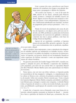 Ensino Médio
Com o passar dos anos, percebeu-se que houve
aumento da resistência dos negros com grande destaque para a propagação e difusão da Capoeira.
“De acordo com Vianna, “(...) em 13 de maio de
1888, através da Lei Áurea, assinada pela Princesa
Isabel, acontece a abolição do trabalho escravo no
Brasil. Alguns escravos ficaram sem ocupação e tiveram que passar a viver independentes, enquanto outros continuaram trabalhando nas fazendas, recebendo pagamento pelos serviços prestados”. (VIANNA, 1970, p.
215).

n Mestre Bimba

Será que a Lei Áurea indenizou os escravos pelo trabalho realizado? Ou ficaram
abandonados a própria sorte? Investigue quais eram as
propostas de indenização dos
abolicionistas.

Diante do receio da população por causa da prática da Capoeira e, em alguns casos, pelo seu uso indevido, em 1890, proibiram os praticantes de fazerem
apresentações de exercícios de agilidade e destrezas
corporais nas ruas e praças públicas, com base no
Código Penal da República.
Apesar de ser reprimida e proibida, a Capoeira
passou de pai para filho, geração a geração. Sua prática e seus ensinamentos não se perderam, espalhando-se por todo o Brasil.
Após a abolição, fatos importantes, como a introdução dos imigrantes no trabalho agrícola em substituição ao trabalho escravo, ocorreram na economia e na política do Império, no processo de desescravização. A Capoeira, aos poucos, deixou de ser recriminada, fixando-se
como expressão do folclore nacional e como um importante instrumento da cultura brasileira.
No governo provisório de Getúlio Vargas (1934-1937), visando conquistar a simpatia do povo, foi liberada a expressão das manifestações populares, por meio de um convite feito ao capoeirista Manoel
dos Reis Machado (Mestre Bimba) para uma apresentação no Palácio
do Governo.
Nesta época, esse ato teve um efeito valoroso, a Capoeira perdia
as características de luta marginal e vadiagem, e a popularização desta cultura se firmava com a abertura da primeira academia de Capoeira do mundo. Sobre esse assunto, Falcão comenta que: “Com a criação
da Capoeira Regional, Mestre Bimba conquista autoridades e profissionais liberais para conseguir e manter esta conquista, o referido Mestre
retira a Capoeira do terreiro e a coloca em recinto fechado, nas academias, possibilitando a participação de camadas sociais superiores”. (FALCÃO, 1995, p. 175)

A partir daí, a Capoeira vem se firmando como uma forma de expressão cultural popular enraizada na história do Brasil, “... vinculada a fatos e episódios da história do Brasil que, certamente, lhe con162 Lutas

 