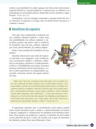 Educação Física
cedem a peculiaridade de poder agregar, de forma inter-relacionada,
aspectos históricos, socioeconômicos e culturais que se refletem e se
reatualizam na sua própria prática, dando-lhes novos sentidos e significados”. (FALCÃO, 2003, p. 69).
A propósito, você já consegue responder a questão inicial de nossa conversa? A capoeira é um jogo, luta ou dança? Pense um pouco e
continue a leitura.

z Benefícios da capoeira
Para que você compreenda a Capoeira em
seu contexto histórico-cultural e como uma
das possibilidades da cultura corporal, é necessário avançar um pouco mais e conhecer
os benefícios que ela traz, embora saibamos
que você, provavelmente, já conheça alguns.
Então, como usufruir dos benefícios da sua
prática?
Quando observamos uma roda de Capoeira com todo o seu “gingado”, suas acrobacias,
seus movimentos rápidos e destreza, utilizadas na sua prática, inclusive o condicionamento físico e a flexibilidade necessárias, devemos
observar toda beleza destes movimentos e como os dois capoeiristas se compreendem, parecendo conversar através dos gestos dentro
da roda.
Saiba mais: “Na roda, o capoeira é livre para jogar como e quando quiser, sem pretensão de obter qualquer lucro. A partir desse enfoque, a capoeira reflete o sentido de uma atividade descomprometida, à vontade, sem
objetivos práticos e imediatos. Vista sob a ótica do jogo, ela consegue atender a necessidade de fantasia, utopia, justiça e estética e, ainda, desperta
o gosto pelo inesperado, pelo imprevisível. [...]. Num jogo malicioso e mandingueiro, os movimentos corporais parecem ser inteligíveis e decifráveis somente pelos seus executores, que, muitas vezes, não se dão conta do expediente que improvisaram durante o mesmo”. (FALCÃO, 2003, p. 67).

É importante entender que o envolvimento nesta prática poderá
trazer muitos benefícios para a saúde e o desenvolvimento da cultura
corporal, ampliando a compreensão da realidade sócio-histórica brasileira. Para aqueles que praticam a capoeira, a melhoria da auto-estima
ocorre pelo fato de que o corpo, de acordo com o grau de intensidade utilizado, poderá ficar mais delineado e forte.
Capoeira: jogo, luta ou dança? 163

 