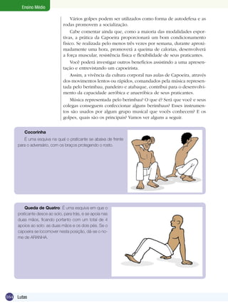 Ensino Médio
Vários golpes podem ser utilizados como forma de autodefesa e as
rodas promovem a socialização.
Cabe comentar ainda que, como a maioria das modalidades esportivas, a prática da Capoeira proporcionará um bom condicionamento
físico. Se realizada pelo menos três vezes por semana, durante aproximadamente uma hora, promoverá a queima de calorias, desenvolverá
a força muscular, resistência física e flexibilidade de seus praticantes.
Você poderá investigar outros benefícios assistindo a uma apresentação e entrevistando um capoeirista.
Assim, a vivência da cultura corporal nas aulas de Capoeira, através
dos movimentos lentos ou rápidos, comandados pela música representada pelo berimbau, pandeiro e atabaque, contribui para o desenvolvimento da capacidade aeróbica e anaeróbica de seus praticantes.
Música representada pelo berimbau? O que é? Será que você e seus
colegas conseguem confeccionar alguns berimbaus? Esses instrumentos são usados por algum grupo musical que vocês conhecem? E os
golpes, quais são os principais? Vamos ver alguns a seguir.
Cocorinha
É uma esquiva na qual o praticante se abaixa de frente
para o adversário, com os braços protegendo o rosto.

Queda de Quatro: É uma esquiva em que o
praticante desce ao solo, para trás, e se apoia nas
duas mãos, ficando portanto com um total de 4
apoios ao solo: as duas mãos e os dois pés. Se o
capoeira se locomover nesta posição, dá-se o nome de ARANHA.

164 Lutas

 