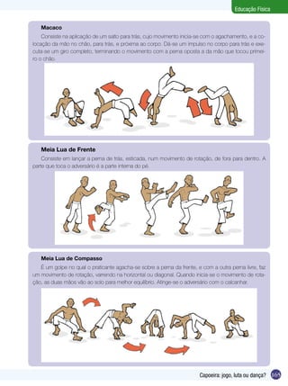 Educação Física
Macaco
Consiste na aplicação de um salto para trás, cujo movimento inicia-se com o agachamento, e a colocação da mão no chão, para trás, e próxima ao corpo. Dá-se um impulso no corpo para trás e executa-se um giro completo, terminando o movimento com a perna oposta a da mão que tocou primeiro o chão.

Meia Lua de Frente
Consiste em lançar a perna de trás, esticada, num movimento de rotação, de fora para dentro. A
parte que toca o adversário é a parte interna do pé.

Meia Lua de Compasso
É um golpe no qual o praticante agacha-se sobre a perna da frente, e com a outra perna livre, faz
um movimento de rotação, varrendo na horizontal ou diagonal. Quando inicia-se o movimento de rotação, as duas mãos vão ao solo para melhor equilíbrio. Atinge-se o adversário com o calcanhar.

Capoeira: jogo, luta ou dança? 165

 