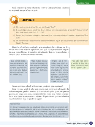 Educação Física
Você acha que já sabe o bastante sobre a Capoeira? Então vejamos
se responde as questões a seguir:

	

ATIVIDADE

a)	 Os movimentos de ginga têm um significado? Qual?
b)	 É possível perceber a existência de um diálogo entre os capoeiristas gingando? De que forma?
Isso é expressão corporal? Por quê?
c)	 Existe harmonia entre o toque do berimbau e os movimentos realizados pelos capoeiristas? Por
quê?
d)	 Os movimentos e as acrobacias são semelhantes a algum tipo de ginástica que conhecemos?
Quais? Explique.

Muito bem! Após ter realizado seus estudos sobre a Capoeira, feitas as atividades teóricas e práticas, será que você já tem uma resposta para os problemas levantados inicialmente? Leia os boxes abaixo e
amplie ainda mais seus conhecimentos:
“Luta: Combate corpo a
corpo, sem armas, entre dois
atletas que, observando certas regras, procuram derrubar um ao outro. Qualquer
tipo de combate corpo a corpo.” (FERREIRA, 2005)

“Jogo: Atividade física ou
mental organizada por um sistema de regras que definem a
perda ou o ganho. Brinquedo,
passatempo, divertimento”.
(FERREIRA, 2005)

Dançar é a arte de movimentar o corpo em um certo ritmo, ou seja, é a arte de
mover o corpo segundo uma
certa relação entre tempo e
espaço. “(...) é um meio de
expressão e de comunicação complexo, que envolve
valores, portanto, a cultura.”

Para saber mais sobre
o conceito de jogo, leia o
Folhas: “Competir ou cooperar: eis a questão”, p. 67.

(SIQUEIRA, 2006, p. 72)

Agora responda: afinal, a Capoeira é um jogo, luta ou dança?
Uma vez que você já sabe um pouco mais sobre este elemento da
cultura corporal, poderá analisar as contradições pelas quais a Capoeira
passou, ao longo dos anos, compreendendo como esta cultura se espalhou pelo Brasil aumentando o número de praticantes que reconhecem
seus benefícios. Veja o quadro a seguir:
Para saber mais:
“Um dos caminhos para exercitar essa reatualização histórica é, sem dúvida, uma consistente análise crítica da capoeira em sua trajetória. Não no sentido de retornar aos ‘velhos e bons tempos’, pois
qualquer tentativa nesse sentido seria um ‘retorno transformado’, mas no sentido de compreendêla melhor e implementar novos horizontes para a mesma. Afinal, a capoeira é um palco de tensões,
onde forças reprodutoras e transformadoras coexistem dinamicamente”. (FALCÃO, 2003, p.70).

Capoeira: jogo, luta ou dança? 167

 
