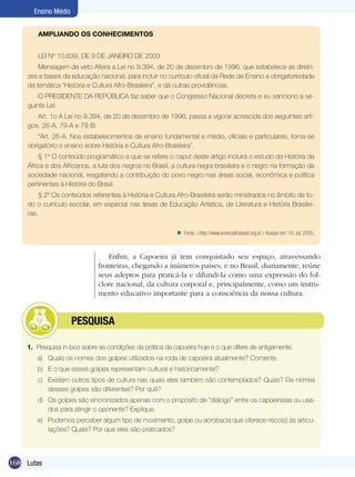 Ensino Médio
AMPLIANDO OS CONHECIMENTOS
LEI Nº 10.639, DE 9 DE JANEIRO DE 2003
Mensagem de veto Altera a Lei no 9.394, de 20 de dezembro de 1996, que estabelece as diretrizes e bases da educação nacional, para incluir no currículo oficial da Rede de Ensino a obrigatoriedade
da temática “História e Cultura Afro-Brasileira”, e dá outras providências.
O PRESIDENTE DA REPÚBLICA faz saber que o Congresso Nacional decreta e eu sanciono a seguinte Lei:
Art. 1o A Lei no 9.394, de 20 de dezembro de 1996, passa a vigorar acrescida dos seguintes artigos. 26-A, 79-A e 79-B:
“Art. 26-A. Nos estabelecimentos de ensino fundamental e médio, oficiais e particulares, torna-se
obrigatório o ensino sobre História e Cultura Afro-Brasileira”.
§ 1º O conteúdo programático a que se refere o caput deste artigo incluirá o estudo da História da
África e dos Africanos, a luta dos negros no Brasil, a cultura negra brasileira e o negro na formação da
sociedade nacional, resgatando a contribuição do povo negro nas áreas social, econômica e política
pertinentes à História do Brasil.
§ 2º Os conteúdos referentes à História e Cultura Afro-Brasileira serão ministrados no âmbito de todo o currículo escolar, em especial nas áreas de Educação Artística, de Literatura e História Brasileiras.
n Fonte: <http://www.ensinoafrobrasil.org.br> Acesso em: 16 Jul. 2005.

Enfim, a Capoeira já tem conquistado seu espaço, atravessando
fronteiras, chegando a inúmeros países, e no Brasil, diariamente, reúne
seus adeptos para praticá-la e difundi-la como uma expressão do folclore nacional, da cultura corporal e, principalmente, como um instrumento educativo importante para a consciência da nossa cultura.

	

PESQUISA

1. Pesquisa in loco sobre as condições da prática da capoeira hoje e o que difere de antigamente.
a)	 Quais os nomes dos golpes utilizados na roda de capoeira atualmente? Comente.
b)	 E o que esses golpes representam cultural e historicamente?
c)	 Existem outros tipos de cultura nas quais eles também são contemplados? Quais? Os nomes
desses golpes são diferentes? Por quê?
d)	 Os golpes são sincronizados apenas com o propósito de “diálogo” entre os capoeiristas ou usados para atingir o oponente? Explique.
e)	 Podemos perceber algum tipo de movimento, golpe ou acrobacia que oferece risco(s) às articulações? Quais? Por que eles são praticados?

168 Lutas

 