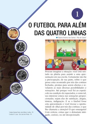 Educação Física

1
O FUTEBOL PARA ALÉM
DAS QUATRO LINHAS
n Fabiano Antonio dos Santos1, Rita de Cássia2

Colégio Estadual Padre João Wilinski. Curitiba - PR
Lindaura R. Lucas - São José dos Pinhais - PR

1
2

Procure imaginar a situação: você está sentado na platéia para assistir a uma apresentação em sua escola. Certamente não há
a preocupação, de sua parte, sobre o que
possa estar ocorrendo por trás das cortinas
fechadas, prontas para serem abertas e revelarem as mais diversas possibilidades e
sensações. Até porque você foi ao espetáculo na condição de espectador, e como tal,
seu interesse estava nas sensações proporcionadas, sejam elas de satisfação, alegria,
tristeza, indignação. E se o futebol fosse
esta apresentação e você tivesse a oportunidade de olhar por trás das cortinas, o que
lhe chamaria a atenção? O que enxergaria?
Com certeza, coisas que o deixariam intrigado, curioso, ou até decepcionado.
O futebol para além das quatro linhas

17

 