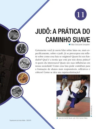 Educação Física

11
JUDÔ: A PRÁTICA DO
CAMINHO SUAVE

n Felipe Sobczynski Gonçalves1

n www.wikipedia.org

Certamente você já ouviu falar sobre lutas ou, mais especificamente, sobre o judô. Já se preocupou em refletir sobre como essa luta se originou? Quem foi seu fundador? Qual é a teoria que está por trás dessa prática?
A quem ela interessava? Quais são suas influências em
nossa sociedade? Como essa luta pode contribuir para
a formação de alunos mais responsáveis, reflexivos e
críticos? Como se deu sua espetacularização?

n Lance Cpl. Scott M. Biscuiti. Judô, 2005. Domínio Público
Departamento de Ensino Médio - SEED/PR

1

Judô: a prática do caminho suave 171

 