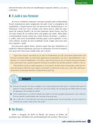 Educação Física
desenvolvessem uma luta de manifestação corporal coletiva, no caso,
o Jiu-Jitsu.

z O Judô e seu florescer
As novas condições materiais concretas trazidas pela modernidade
foram responsáveis pelo surgimento do judô. Com a emergência do
capitalismo, o Japão passou por um processo de modernização e urbanização. Com isso, teve contato com outros povos, além da superação do sistema feudal e da era dos Samurais; dessa forma, não havia mais razões de se realizar lutas com golpes de morte. Além disto,
a modernidade trouxe outras leis, outras formas de justiça - a polícia e, enfim, uma nova necessidade histórica para o povo japonês: o convívio urbano. A partir da nova realidade social, surgiu uma nova prática corporal: o judô.
Seu precursor, Jigoro Kano, pensou numa luta que mantivesse as
tradições culturais japonesas, mas que se adequasse aos novos tempos,
nos quais não fazia mais sentido lutar até a morte.
“Jigoro Kano buscou nas raízes do Jiu Jitsu os fundamentos do judô, procurando desenvolver uma
luta que buscasse utilizar os movimentos agressivos do adversário a seu favor, desequilibrando-o, projetando-o ou mesmo imobilizando-o. Por último, Jigoro Kano buscou dar um sentido educacional para o
judô, tanto assim que o governo japonês introduziu sua prática nas escolas públicas” (CORDEIRO Jr, 1999, s/p).
“Para destituir o judô do caráter agressivo e contundente, também foram introduzidas, nesta luta, técnicas de queda e rolamento que visavam a amortecer o impacto do corpo com o solo. Não machucar o
oponente é um princípio educativo fundamental do judô” (Ibid).

	

debate

1.	 Procure conversar com seus colegas e com o(a) professor(a) sobre qual é o sentido das lutas em
geral em nossa sociedade, no bairro em que você reside; não se esqueça de refletir sobre as lutas
de gangues e de torcidas de futebol.
2.	 Como observamos, o Judô tem desde sua origem uma preocupação educacional e sem violência.
Procure discutir a participação das meninas na aula de judô.
3.	 Se o Judô não é uma luta para machucar e as quedas devem ser amortecidas, por que meninos e
meninas não podem estar juntos nas aulas?

z No Brasil...
Sobre a chegada do Judô no Brasil, são poucas as fontes de
pesquisas que subsidiem um aprofundamento do assunto. Mas temos
Judô: a prática do caminho suave 173

 