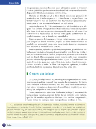 Ensino Médio
pesquisadores preocupados com esses elementos, como o professor
Cordeiro Jr (1999), que faz uma análise do judô de maneira diferenciada
da presente literatura dominante sobre o tema.
Durante as décadas de 20 e 30, o Brasil iniciou seu processo de
modernização. Já tinha superado o colonialismo, o imperialismo e o
trabalho escravo, mas era ainda um país de população predominantemente rural e com a economia baseada na agricultura.
A partir dos anos de 1930, o país começou a industrializar-se e adquirir vida urbana. O capitalismo urbano industrial tomava força entre
nós. Neste contexto, os movimentos migratórios que se iniciaram com
a abolição e a necessidade de mão-de-obra agrária continuavam trazendo imigrantes que se instalavam nas cidades.
Entre os grupos de imigrantes, vieram os japoneses e, com eles, o
judô chegou ao Brasil. No início, o judô era uma forma de matar as
saudades da terra natal, isto é, uma maneira dos japoneses manterem
suas tradições e sua identidade cultural.
Posteriormente, quando alguns destes imigrantes, já cidadãos e trabalhadores brasileiros, ficaram desempregados, sem fonte de renda e
sem poder sustentar suas famílias, surgiram as primeiras academias de
judô no Brasil. Elas apareceram como espaço onde esses imigrantes
podiam ensinar algo que conheciam bem – o judô –, fazendo disto um
meio de sustento para suas vidas. Com isso, muitos brasileiros começaram a aprender o judô. Os filhos dos imigrantes japoneses, nascidos
no Brasil, também ajudaram a difundir esta luta entre nós.

z O suave ato de lutar
As condições objetivas da sociedade japonesa possibilitaram o surgimento desta prática corporal, que a partir das concepções de Jigoro
Kano começou a delinear-se como uma luta cujos fundamentos essenciais são as projeções, o jogo entre desequilíbrio x equilíbrio, as imobilizações, as quedas e os rolamentos.
Assim, o ensino das técnicas e fundamentos do judô não ocorre de
forma isolada e estática, mas sim dentro de um contexto sócio-cultural,
que lhe dá sentido e significado histórico. Para melhor compreensão,
vamos pensar no exemplo dado pelo professor Cordeiro Jr (1999).
“(...) as quedas e rolamentos possuem um significado histórico, qual seja: eliminar as contusões
traumáticas e contundentes do antigo jiu jitsu que visava à morte do oponente. Assim, ser projetado ou
projetar sem que ninguém saia machucado é parte integrante da luta do judô, que, portanto, só pode
ser bem praticada quando aprendemos corretamente como defender nosso corpo e o dos outros praticantes através da correta execução de quedas e rolamentos, enquanto formas de amortecer o impacto de nosso corpo no Dojô” (s/p).

174 Lutas

 