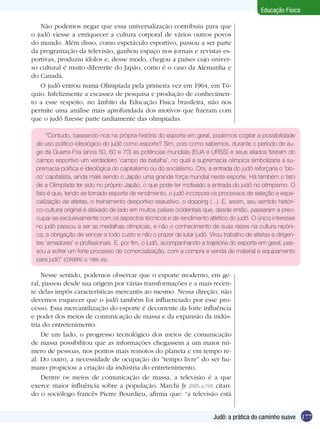 Educação Física
Não podemos negar que essa universalização contribuiu para que
o judô viesse a enriquecer a cultura corporal de vários outros povos
do mundo. Além disso, como espetáculo esportivo, passou a ser parte
da programação da televisão, ganhou espaço nos jornais e revistas esportivas, produziu ídolos e, desse modo, chegou a países cujo universo cultural é muito diferente do Japão, como é o caso da Alemanha e
do Canadá.
O judô entrou numa Olimpíada pela primeira vez em 1964, em Tóquio. Infelizmente a escassez de pesquisa e produção de conhecimento a esse respeito, no âmbito da Educação Física brasileira, não nos
permite uma análise mais aprofundada dos motivos que fizeram com
que o judô fizesse parte tardiamente das olimpíadas.
“Contudo, baseando-nos na própria história do esporte em geral, podemos cogitar a possibilidade
de uso político-ideológico do judô como esporte? Sim, pois como sabemos, durante o período de auge da Guerra-Fria (anos 50, 60 e 70) as potências mundiais (EUA e URSS) e seus aliados fizeram do
campo esportivo um verdadeiro ‘campo de batalha’, no qual a supremacia olímpica simbolizaria a supremacia política e ideológica do capitalismo ou do socialismo. Ora, a entrada do judô reforçaria o ‘bloco’ capitalista, ainda mais sendo o Japão uma grande força mundial neste esporte. Há também o fato
de a Olimpíada ter sido no próprio Japão, o que pode ter motivado a entrada do judô no olimpismo. O
fato é que, tendo se tornado esporte de rendimento, o judô incorpora os processos de seleção e especialização de atletas, o treinamento desportivo exaustivo, o dopping (...). E, assim, seu sentido histórico-cultural original é deixado de lado em muitos países ocidentais que, desde então, passaram a preocupar-se exclusivamente com os aspectos técnicos e de rendimento atlético do judô. O único interesse
no judô passou a ser as medalhas olímpicas, e não o conhecimento de suas raízes na cultura nipônica; a obrigação de vencer a todo custo e não o prazer de lutar judô. Virou trabalho de atletas e dirigentes ‘amadores’ e profissionais. E, por fim, o judô, acompanhando a trajetória do esporte em geral, passou a sofrer um forte processo de comercialização, com a compra e venda de material e equipamento
para judô” (CORDEIRO Jr, 1999, s/p).

Nesse sentido, podemos observar que o esporte moderno, em geral, passou desde sua origem por várias transformações e a mais recente delas impôs características mercantis ao mesmo. Nessa direção, não
devemos esquecer que o judô também foi influenciado por esse processo. Essa mercantilização do esporte é decorrente da forte influência
e poder dos meios de comunicação de massa e da expansão da indústria do entretenimento.
De um lado, o progresso tecnológico dos meios de comunicação
de massa possibilitou que as informações chegassem a um maior número de pessoas, nos pontos mais remotos do planeta e em tempo real. Do outro, a necessidade de ocupação do “tempo livre” do ser humano propiciou a criação da indústria do entretenimento.
Dentre os meios de comunicação de massa, a televisão é a que
exerce maior influência sobre a população. Marchi Jr (2005, p.154) citando o sociólogo francês Pierre Bourdieu, afirma que: “a televisão está
Judô: a prática do caminho suave 177

 