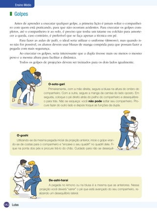 Ensino Médio

z Golpes
Antes de aprender a executar qualquer golpe, a primeira lição é jamais soltar o companheiro com quem está praticando, para que não ocorram acidentes. Para executar os golpes completos, até o companheiro ir ao solo, é preciso que tenha um tatame ou colchão para amortecer a queda, caso contrário, é preferível que se faça apenas a técnica em pé.
	 Para fazer as aulas de judô, o ideal seria utilizar o uniforme (kimono), mas quando isso não for possível, os alunos devem usar blusas de manga comprida para que possam fazer a
pegada com mais segurança.
	 Ao executar os golpes, seria interessante que a dupla tivesse mais ou menos o mesmo
peso e a mesma altura para facilitar a dinâmica.
	 Todos os golpes de projeções devem ser treinados para os dois lados igualmente.

O-soto-gari
Primeiramente, com a mão direita, segure a blusa na altura do ombro do
companheiro. Com a outra, segure a manga da camisa do lado oposto. Em
seguida, coloque o pé direito atrás do joelho do companheiro e desequilibreo para trás. Não se esqueça: você não pode soltar seu companheiro. Procure fazer do outro lado e depois troque as funções da dupla.

O-goshi
Utilizando-se da mesma pegada inicial da projeção anterior, inicie o golpe virando-se de costas para o companheiro e “encaixe o seu quadril” no quadril dele. Fique na ponta dos pés e procure tirá-lo do chão. Cuidado para não se desequili-

De-ashi-harai
A pegada no kimono ou na blusa é a mesma que as anteriores. Nessa
projeção você deverá “varrer” o pé que está avançado do seu companheiro, realizando um desequilíbrio lateral.

182 Lutas

 
