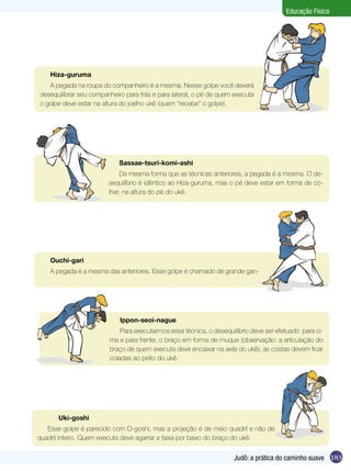 Educação Física

Hiza-guruma
A pegada na roupa do companheiro é a mesma. Nesse golpe você deverá
desequilibrar seu companheiro para trás e para lateral, o pé de quem executa
o golpe deve estar na altura do joelho ukê (quem “recebe” o golpe).

Sassae-tsuri-komi-ashi
Da mesma forma que as técnicas anteriores, a pegada é a mesma. O desequilíbrio é idêntico ao Hiza-guruma, mas o pé deve estar em forma de colher, na altura do pé do ukê.

Ouchi-gari
A pegada é a mesma das anteriores. Esse golpe é chamado de grande gan-

Ippon-seoi-nague
Para executarmos essa técnica, o desequilíbrio deve ser efetuado para cima e para frente; o braço em forma de muque (observação: a articulação do
braço de quem executa deve encaixar na axila do ukê); as costas devem ficar
coladas ao peito do ukê.

	

Uki-goshi

Esse golpe é parecido com O-goshi, mas a projeção é de meio quadril e não de
quadril inteiro. Quem executa deve agarrar a faixa por baixo do braço do ukê.

Judô: a prática do caminho suave 183

 