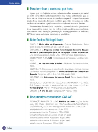 Ensino Médio

z Para terminar a conversa por hora
Agora que vocês já discutiram, refletiram sobre a construção social
do judô, seria interessante finalizarmos esse Folhas enfatizando que as
lutas não se referem somente ao combate corporal, como relatamos no
início dessa discussão. Existem conflitos que estão presentes em todas
as dimensões sociais e podem ser vivenciados de variadas formas.
No contexto da sociedade capitalista, os combates são permanentes e necessários, sejam eles de ordem social, política ou econômica,
que demandam a inserção, participação e o engajamento de todos na
LUTA por uma sociedade mais justa e igualitária.

z Referências Bibliográficas:
BUCCI, E. Muito além do Espetáculo. Ciclo de Conferências, Teatro
Sesc da Esquina: Curitiba, 26 ago. a 25 set. 2003.
CORDEIRO Jr, O. Proposta teórico-metodológica do ensino do judô
escolar a partir dos princípios da pedagogia crítico- superadora:
uma construção possível. Goiás: UFG, 1999. Memórias de Licenciatura.
DELIBERADOR, A. P. Judô: metodologia da participação. Londrina: Lido,
1996.
HYAMS, J. O Zen nas Artes Marciais. São Paulo: Pensamento-Cultrix,
1979.
MARCHI Jr, W. O processo e resignificação do voleibol a partir da inserção
da televisão no campo esportivo. In: Revista Brasileira de Ciências do
Esporte, Campinas, v.26, n. 2, p. 149-162, janeiro 2005.
MONTEIRO, L.M. O treinador de judô no Brasil. Rio de Janeiro: Sprint,
1998.
SCAGLIA, A. J.; CAZETTO, F. F.; LOLLO, P. C.; MONTAGNER, P. C.; PAES,
R.R. O jogo como meio, o ‘tecnicismo’ de cara nova: o caso do judô. In.:
Revista Digital. Año 10 · N° 92 Buenos Aires, Enero 2006.
VIRGILIO, S. A arte do judô. Campinas, SP: Papirus, 1986.

z Documentos consultados online:
FEDERAÇÃO PAULISTA DE JUDÔ. História do Judô: noções da história. São Paulo. Disponível em: http://www.fpj.com.br/historia/historia.
php?id=historia_judo01.htm. www.fpj.com.br. Acesso em: 22 fev. 2006
www.judobrasil.com.br. Acesso em: 15 fev. 2006.
www.paranajudo.org.br. Acesso em: 20 fev. 2006
www.pfilosofia.pop.com.br. Acesso em: 25 jan. 2006
www.meutatame.com.br. Acesso em: 30 jan. 2006
www.meutatame.com.br. Acesso em: 30 jan. 2006
www.fpj.com.br. Acesso em: 22 fev. 2006

184 Lutas

 
