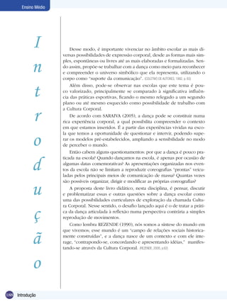 Ensino Médio

I
n
t
r
o
d
u
ç
ã
o
188 Dança
Introdução

Desse modo, é importante vivenciar no âmbito escolar as mais diversas possibilidades de expressão corporal, desde as formas mais simples, espontâneas ou livres até as mais elaboradas e formalizadas. Sendo assim, propõe-se trabalhar com a dança como meio para reconhecer
e compreender o universo simbólico que ela representa, utilizando o
corpo como “suporte da comunicação”. (COLETIVO DE AUTORES, 1992, p. 83)
Além disso, pode-se observar nas escolas que este tema é pouco valorizado, principalmente se comparado à significativa influência das práticas esportivas, ficando o mesmo relegado a um segundo
plano ou até mesmo esquecido como possibilidade de trabalho com
a Cultura Corporal.
De acordo com SARAIVA (2005), a dança pode se constituir numa
rica experiência corporal, a qual possibilita compreender o contexto
em que estamos inseridos. É a partir das experiências vividas na escola que temos a oportunidade de questionar e intervir, podendo superar os modelos pré-estabelecidos, ampliando a sensibilidade no modo
de perceber o mundo.
Então cabem alguns questionamentos: por que a dança é pouco praticada na escola? Quando dançamos na escola, é apenas por ocasião de
algumas datas comemorativas? As apresentações organizadas nos eventos da escola não se limitam a reproduzir coreografias “prontas” veiculadas pelos principais meios de comunicação de massa? Quantas vezes
são possíveis organizar, dirigir e modificar as próprias coreografias?
A proposta deste livro didático, nesta disciplina, é pensar, discutir
e problematizar essas e outras questões sobre a dança escolar como
uma das possibilidades curriculares de exploração da chamada Cultura Corporal. Nesse sentido, o desafio lançado aqui é o de tratar a prática da dança articulada à reflexão numa perspectiva contrária a simples
reprodução de movimentos.
Como lembra REZENDE (1990), nós somos a síntese do mundo em
que vivemos; esse mundo é um “campo de relações sociais historicamente construídas”, e a dança nasce de um contexto e com ele interage, “contrapondo-se, concordando e apresentando idéias,” manifestando-se através da Cultura Corporal. (REZENDE, 2005, p.62)

 