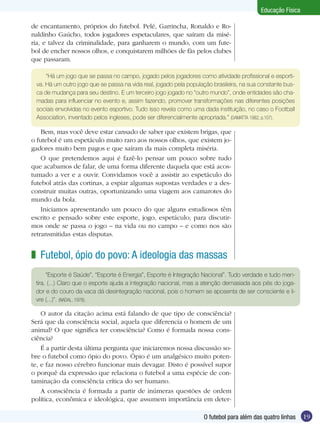 Educação Física
de encantamento, próprios do futebol. Pelé, Garrincha, Ronaldo e Ronaldinho Gaúcho, todos jogadores espetaculares, que saíram da miséria, e talvez da criminalidade, para ganharem o mundo, com um futebol de encher nossos olhos, e conquistarem milhões de fãs pelos clubes
que passaram.
“Há um jogo que se passa no campo, jogado pelos jogadores como atividade profissional e esportiva. Há um outro jogo que se passa na vida real, jogado pela população brasileira, na sua constante busca de mudança para seu destino. E um terceiro jogo jogado no “outro mundo”, onde entidades são chamadas para influenciar no evento e, assim fazendo, promover transformações nas diferentes posições
sociais envolvidas no evento esportivo. Tudo isso revela como uma dada instituição, no caso o Football
Association, inventado pelos ingleses, pode ser diferencialmente apropriada.” (DAMATTA 1982, p.107).

Bem, mas você deve estar cansado de saber que existem brigas, que
o futebol é um espetáculo muito raro aos nossos olhos, que existem jogadores muito bem pagos e que saíram da mais completa miséria.
O que pretendemos aqui é fazê-lo pensar um pouco sobre tudo
que acabamos de falar, de uma forma diferente daquela que está acostumado a ver e a ouvir. Convidamos você a assistir ao espetáculo do
futebol atrás das cortinas, a espiar algumas supostas verdades e a desconstruir muitas outras, oportunizando uma viagem aos camarotes do
mundo da bola.
Iniciamos apresentando um pouco do que alguns estudiosos têm
escrito e pensado sobre este esporte, jogo, espetáculo; para discutirmos onde se passa o jogo – na vida ou no campo – e como nos são
retransmitidas estas disputas.

z Futebol, ópio do povo: A ideologia das massas
“Esporte é Saúde”, “Esporte é Energia”, Esporte é Integração Nacional”. Tudo verdade e tudo mentira. (...) Claro que o esporte ajuda a integração nacional, mas a atenção demasiada aos pés do jogador e do couro da vaca dá desintegração nacional, pois o homem se aposenta de ser consciente e livre (...)”. (NADAL, 1978).

O autor da citação acima está falando de que tipo de consciência?
Será que da consciência social, aquela que diferencia o homem de um
animal? O que significa ter consciência? Como é formada nossa consciência?
É a partir desta última pergunta que iniciaremos nossa discussão sobre o futebol como ópio do povo. Ópio é um analgésico muito potente, e faz nosso cérebro funcionar mais devagar. Disto é possível supor
o porquê da expressão que relaciona o futebol a uma espécie de contaminação da consciência crítica do ser humano.
A consciência é formada a partir de inúmeras questões de ordem
política, econômica e ideológica, que assumem importância em deterO futebol para além das quatro linhas

19

 