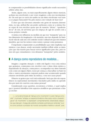 Educação Física
te compreender as possibilidades desses significados sendo necessário
refletir sobre eles.
Assim, alguns sons, ou mais especificamente alguns ritmos musicais,
acabam nos envolvendo e por vezes reagimos a eles nos movimentando. Ou será que ao ouvir um samba ou um ritmo envolvente você nunca se pegou batucando? Ou pelo menos com vontade de fazer isso?
É claro que não devemos entender este gesto de maneira determinista, ou seja, atribuir-lhe um poder autônomo como se a música fosse capaz de nos envolver quase que de maneira “divina”, “apoderando-se” de nós, de tal forma que nos impeça de agir de acordo com a
nossa própria vontade.
A música nos influencia na medida em que nos “transporta” para outras dimensões da imaginação e da memória, mas isso depende da história de vida de cada um e do contexto social e cultural em que nós estamos
inseridos, que nos faz sermos como somos e pensar como pensamos.
É importante compreender as possibilidades que estão implícitas nas
músicas e nas danças, sendo necessário também refletir sobre as intenções que elas trazem para buscar novos significados para elas, pois somos nós que comandamos e nos deixamos “transportar” pelos sentidos.

z A dança como reprodutora de modelos...
Imagine a seguinte situação: o rádio está ligado e toca uma música
que gostamos, começamos nos envolver com o ritmo desta música e,
dependendo da situação, começamos a acompanhar seu ritmo batendo
com a mão em algum objeto, nosso pé começa a chacoalhar ou bater no
chão e outros movimentos corporais podem estar acontecendo quando
estamos envolvidos pelo ritmo da música, e isso nos causa prazer.
Observe os gestos que você está realizando: Será que eles são espontâneos ou representam movimentos vinculados pela mídia ou aprendidos por meio do convívio com outras pessoas?
Considerando essas questões, recorremos a Gehres, o qual explica
que é possível identificar dois aspectos científicos que permeiam a dança escolar:
(...) uma denominada de “dança como movimento” e outra “dança como
arte”. A primeira “enfatiza os aspectos”anátomo-fisio-psico-sócio-cinesiológicos” do movimento” e expressam comportamentos observáveis daqueles que dançam. A segunda vertente contesta a primeira por entender “a arte como produto e produtor do mundo sociopolítico-histórico-cultural”, pois

Quem dança seus males... 193

 