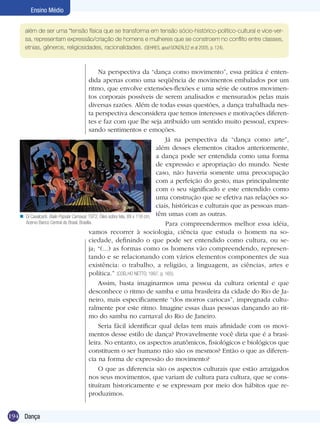 Ensino Médio
além de ser uma “tensão física que se transforma em tensão sócio-histórico-político-cultural e vice-versa, representam expressão/criação de homens e mulheres que se constroem no conflito entre classes,
etnias, gêneros, religiosidades, racionalidades. (GEHRES, apud GONZÁLEZ et al 2005, p. 124).

n

Na perspectiva da “dança como movimento”, essa prática é entendida apenas como uma seqüência de movimentos embalados por um
ritmo, que envolve extensões-flexões e uma série de outros movimentos corporais possíveis de serem analisados e mensurados pelas mais
diversas razões. Além de todas essas questões, a dança trabalhada nesta perspectiva desconsidera que temos interesses e motivações diferentes e faz com que lhe seja atribuído um sentido muito pessoal, expressando sentimentos e emoções.
Já na perspectiva da “dança como arte”,
além desses elementos citados anteriormente,
a dança pode ser entendida como uma forma
de expressão e apropriação do mundo. Neste
caso, não haveria somente uma preocupação
com a perfeição do gesto, mas principalmente
com o seu significado e este entendido como
uma construção que se efetiva nas relações sociais, históricas e culturais que as pessoas manDi Cavalcanti. Baile Popular Carnaval, 1972. Óleo sobre tela, 89 x 116 cm; têm umas com as outras.
Acervo Banco Central do Brasil, Brasília.
Para compreendermos melhor essa idéia,
vamos recorrer à sociologia, ciência que estuda o homem na sociedade, definindo o que pode ser entendido como cultura, ou seja; “(...) as formas como os homens vão compreendendo, representando e se relacionando com vários elementos componentes de sua
existência: o trabalho, a religião, a linguagem, as ciências, artes e
política.” (COELHO NETTO, 1997, p. 165).
Assim, basta imaginarmos uma pessoa da cultura oriental e que
desconhece o ritmo de samba e uma brasileira da cidade do Rio de Janeiro, mais especificamente “dos morros cariocas”, impregnada culturalmente por este ritmo. Imagine essas duas pessoas dançando ao ritmo do samba no carnaval do Rio de Janeiro.
Seria fácil identificar qual delas tem mais afinidade com os movimentos desse estilo de dança? Provavelmente você diria que é a brasileira. No entanto, os aspectos anatômicos, fisiológicos e biológicos que
constituem o ser humano não são os mesmos? Então o que as diferencia na forma de expressão do movimento?
O que as diferencia são os aspectos culturais que estão arraigados
nos seus movimentos, que variam de cultura para cultura, que se constituíram historicamente e se expressam por meio dos hábitos que reproduzimos.

194 Dança

 