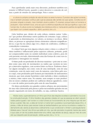 Educação Física
Para aprofundar ainda mais essa discussão, podemos também nos
remeter à Clifford Geertz, quando o autor descreve o conceito de cultura a partir de estudos da antropologia. Para o autor:
a cultura é a própria condição de vida de todos os seres humanos. É produto das ações humanas,
mas é também processo contínuo pelo qual as pessoas dão sentido às suas ações. Constitui-se em
processo singular e privado, mas é também plural e público. É universal, porque todos os humanos a
produzem, mas é também local, uma vez que é a dinâmica específica de vida que significa o que o ser
humano faz. A cultura ocorre na mediação dos indivíduos entre si, manipulando padrões de significados
que fazem num contexto específico. (GEERTZ, apud DAÓLIO, 2004, p. 07).

Cabe lembrar que, dentro de cada cultura, existem outras “culturas” que podem determinar outros padrões de costumes. Logo, cultura
é apreender as determinações, os valores, as normas e as éticas. Além
disso, as pessoas se apropriam destes elementos culturais resignificando-os, o que faz da cultura algo vivo, objeto de confrontos, conflitos e
contradições constantes.
E o ritmo? Será que tem alguma relação entre o ritmo e a cultura? O
ritmo também é influenciado pelos aspectos culturais, portanto, pode
ser compreendido tanto no sentido individual como coletivo, pois ele
está presente em tudo, determinando uma das formas de como nos expressamos e interagimos no mundo.
O ritmo pode ser produzido de diversas maneiras – pois este se constitui como uma série de movimentos ou ruídos que ocorrem no tempo a intervalos regulares, com acentos fortes ou fracos. Podemos observar alguns exemplos, tais como: sons de uma metrópole, sons de uma
construção, sons do meio rural, sons da natureza, sons feitos pelo nosso corpo, sons produzidos pelo homem por intermédio de instrumentos
musicais, que num arranjo harmônico entre melodia e ritmo constituem
a música, entre outros sons. No entanto, nem sempre os sons produzidos no nosso cotidiano podem ser cadências rítmicas agradáveis, como
é o caso de ruídos provocados pelo som de uma furadeira.
Os ritmos produzidos nos grandes centros urbanos são provenientes
de uma vida cadenciada pela pressa e pelas necessidades geradas em um
mundo organizado em torno do trabalho, ou seja, conforme Saraiva:
Muitas vezes, supervalorizamos um ritmo que é fruto das relações societais e submetemo-nos a esta construção/invenção. O ritmo frenético das grandes cidades em que as pessoas se vêem subordinadas parece igualar o ser humano e a vida humana ao funcionamento de uma máquina que não tem
tempo a perder. Não raro, a idéia de homem e mulher bem sucedidos é acompanhada desse ritmo. A
pressa, a falta de tempo para resolver todas as tarefas/trabalhos que somos incumbidos a realizar hodiernamente são valores já absorvidos coletivamente e que condicionam e limitam a percepção/sensibilidade para a “escuta” dos ritmos que estão em nós, que são ignorados na grande maioria das vezes
e que cada um de nós poderia desenvolver e/ou refinar, seja através da dança, seja por meio de outra
arte que desperte para tal percepção. (SARAIVA apud SILVA, 2005, p. 118-119)

Quem dança seus males... 195

 