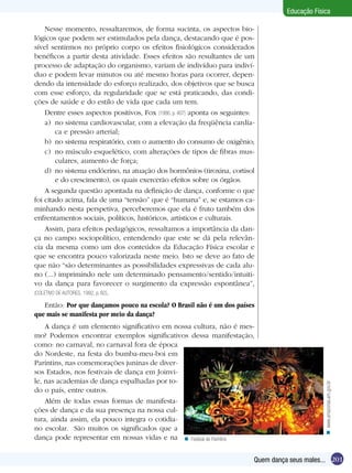 Educação Física
Nesse momento, ressaltaremos, de forma sucinta, os aspectos biológicos que podem ser estimulados pela dança, destacando que é possível sentirmos no próprio corpo os efeitos fisiológicos considerados
benéficos a partir desta atividade. Esses efeitos são resultantes de um
processo de adaptação do organismo, variam de indivíduo para indivíduo e podem levar minutos ou até mesmo horas para ocorrer, dependendo da intensidade do esforço realizado, dos objetivos que se busca
com esse esforço, da regularidade que se está praticando, das condições de saúde e do estilo de vida que cada um tem.
Dentre esses aspectos positivos, Fox (1986, p. 407) aponta os seguintes:
a)	 no sistema cardiovascular, com a elevação da freqüência cardíaca e pressão arterial;
b)	 no sistema respiratório, com o aumento do consumo de oxigênio;
c)	 no músculo esquelético, com alterações de tipos de fibras musculares, aumento de força;
d)	 no sistema endócrino, na atuação dos hormônios (tiroxina, cortisol
e do crescimento), os quais exercerão efeitos sobre os órgãos.
A segunda questão apontada na definição de dança, conforme o que
foi citado acima, fala de uma “tensão” que é “humana” e, se estamos caminhando nesta perspetiva, perceberemos que ela é fruto também dos
enfrentamentos sociais, políticos, históricos, artísticos e culturais.
Assim, para efeitos pedagógicos, ressaltamos a importância da dança no campo sociopolítico, entendendo que este se dá pela relevância da mesma como um dos conteúdos da Educação Física escolar e
que se encontra pouco valorizada neste meio. Isto se deve ao fato de
que não “são determinantes as possibilidades expressivas de cada aluno (...) imprimindo nele um determinado pensamento/sentido/intuitivo da dança para favorecer o surgimento da expressão espontânea”,
(COLETIVO DE AUTORES, 1992, p. 82).

A dança é um elemento significativo em nossa cultura, não é mesmo? Podemos encontrar exemplos significativos dessa manifestação,
como: no carnaval, no carnaval fora de época
do Nordeste, na festa do bumba-meu-boi em
Parintins, nas comemorações juninas de diversos Estados, nos festivais de dança em Joinvile, nas academias de dança espalhadas por todo o país, entre outros.
Além de todas essas formas de manifestações de dança e da sua presença na nossa cultura, ainda assim, ela pouco integra o cotidiano escolar. São muitos os significados que a
dança pode representar em nossas vidas e na n Festival de Parintins

n www.amazonas.am.gov.br

Então: Por que dançamos pouco na escola? O Brasil não é um dos países
que mais se manifesta por meio da dança?

Quem dança seus males... 201

 